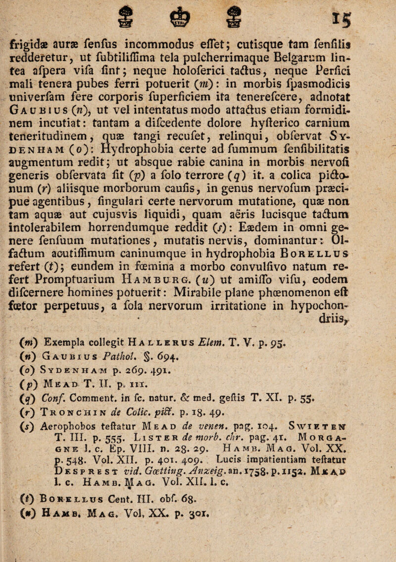 frigidae aurae fenfus incommodus eflet; cutisque tam fenfiiis redderetur , ut fubtiliflima tela pulcherrimaque Belgarum lin¬ tea afpera vifa fint; neque holoferici tadhis, neque Perfici mali tenera pubes ferri potuerit (ni): in morbis fpasmodicis univerfam fere corporis fuperficiem ita tenerefcere, adnotat Gaubius (n), ut vel intentatus modo attaftus etiam formidi¬ nem incutiat: tantam a difcedente dolore hyfterico carnium teneritudinem, quas tangi recufet, relinqui, obfervat S y- denham (o): Hydrophobia certe ad fummum fenfibilitatis augmentum redit; ut absque rabie canina in morbis nervofi generis obfervata fit (p) a folo terrore (q) it. a colica pido- num (r) aliisque morborum caufis, in genus nervofum praeci¬ pue agentibus, fingulari certe nervorum mutatione, quae non tam aquae aut cujusvis liquidi, quam aeris lucisque tadum intolerabilem horrendumque reddit (/): Eaedem in omni ge¬ nere fenfuum mutationes, mutatis nervis, dominantur: 01- fa&um acutiflimum caninumque in hydrophobia Borellus refert (t); eundem in foemina a morbo convulfivo natum re¬ fert Promptuarium Hamburg. (u) ut amifio vifu, eodem difcernere homines potuerit: Mirabile plane phaenomenon eft fetor perpetuus, a fola nervorum irritatione in hypochon¬ driis* (m) Exempla collegit Hallerus Elem. T. V. p. 95. 00 Gaubius PatkoL §. 694, (0) Sydenham p. 269. 491. (p) Me ad T. II. p, m. (q) Conf, Comment. in fc. natur. & med. geftis T. XI. p. 55. 00 T ronchin de CotiC' piff. p. i0. 49« 0) Aerophobos teftatur Me ad de venen. pag. 104. Svvikten T. III. p. 555. Lister de morb. chr. pag. 41. Morga¬ gne 3. c. tCp. VIII. n. 2g. 29. Hamb. Mag. Vol. XX. p. 548. Vol. XII. p. 401. 409. Lucis impatientiam teftatur Desprest vid. Gocttwg. Anzeig. an. 1758. p» 1152. M & au 1. c. Hamb. Mag. Vol. XII. 1. c. 0) Borei-rus Cent. III. obf. 6g. (#) Hamb. Mag, Vol, XX. p. 301, 1