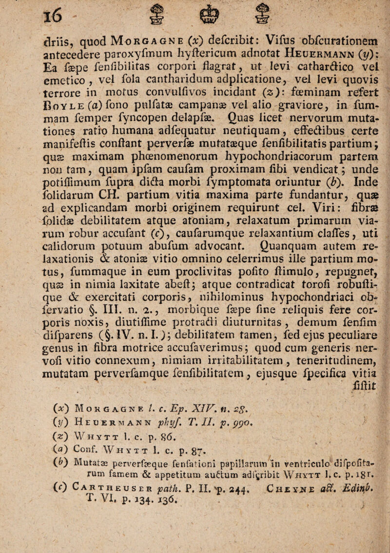 antecedere paroxyfmum hyftericum adnotat Heuermann (t/): Ea fsepe fenfibilitas corpori flagrat, ut levi cathardico vel emetico , vel fola cantharidum adplicatione, vel levi quovis terrore in motus convulfivos incidant (z): fceminam refert RoYLE(a)fono pulfatse campanae vel alio graviore, in fum- mam femper fyncopen delapAe. Quas licet nervorum muta¬ tiones ratio humana adfequatur neutiquam, effedibus certe manifefiis conflant perverfas mutataque fenfibilitatispartium; qus maximam phaenomenorum hypochondriacorum partem non tam, quam ipfam caufam proximam flbi vendicat; unde potiffimum fupra dida morbi fymptomata oriuntur ('b). Inde folidarum CH. partium vitia maxima parte fundantur, quas ad explicandam morbi originem requirunt cel. Viri: fibras folidse debilitatem atque atoniam, relaxatum primarum via¬ rum robur accufant (r), caufarumque relaxantium clafles, uti calidorum potuum abufum advocant* Quanquam autem re¬ laxationis & atonis vitio omnino celerrimus ille partium mo¬ tus, fummaque in eum proclivitas polito ftimulo, repugnet, qus2 in nimia laxitate abeftj atque contradicat torofi robufti-r que & exercitati corporis, nihilominus hypochondriaci ob- fervatio §. III. n. 2., morbique fxpe fine reliquis fere cor¬ poris noxis, diutiflime protradi diuturnitas , demum fenfim difparens (§. IV. n. I.); debilitatem tamen, fed ejus peculiare genus in fibra motrice accufaverimus; quod cum generis ner- vofi vitio connexum, nimiam irritabilitatem , teneritudinem, mutatam perverfamque fenfibiiitatem, ejusque fpecifica vitia fiftit (#) Morgagne /. c. Ep. XIV. tt. 2g. 0/) Heuermann phyf, T. II. p. ppo. (#) Whytt 1. c. p. 86. (a) Conf. Whytt 1. c. p. 87. (^) Mutatas perverfaeque fenfationi papillarum iti ventriculo difpofita- rum famem & appetitum auttum adfgribit Whytt l.c. p.igr. (0 Cautheuser path. P. II. vp. 244, Chey^e ali, Edinb, T. VI, p. 134. 136.