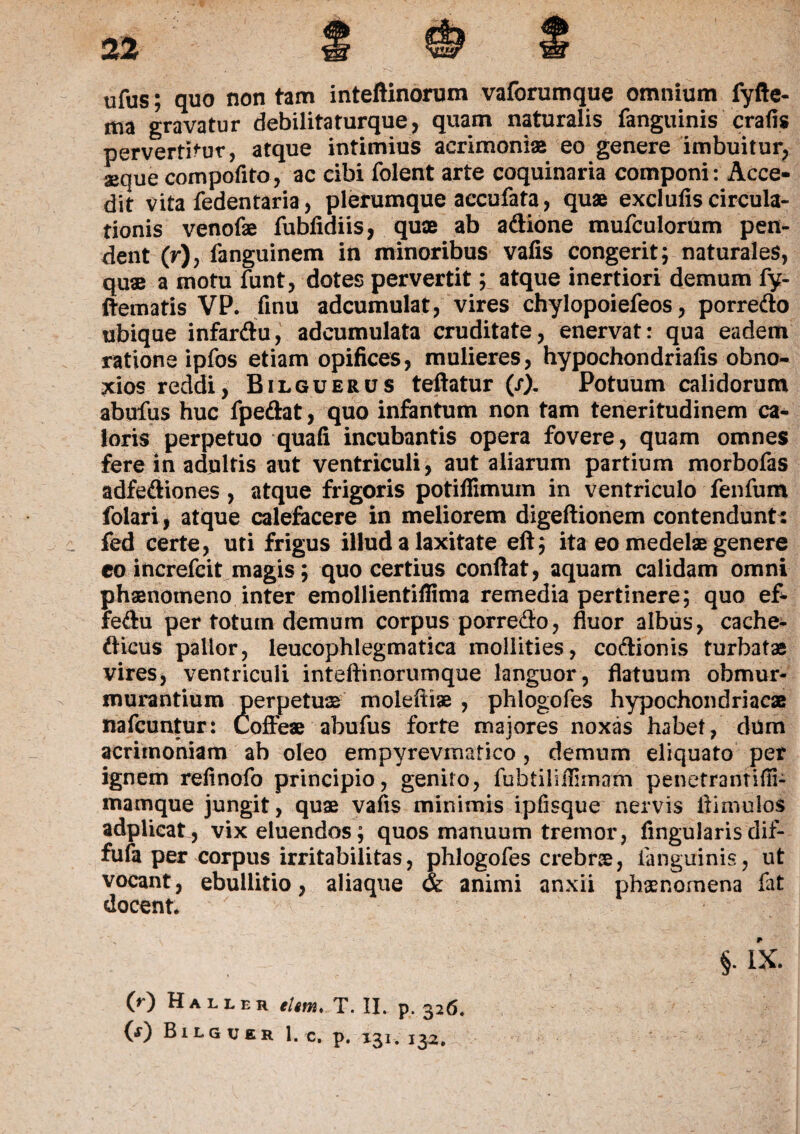 ufus; quo non tam inteftinorum vaforumque omnium fyfte- ma gravatur debilitaturque, quam naturalis fanguinis crafis pervertitur, atque intimius acrimoniae eo genere imbuitur, aeque compofito, ac cibi folent arte coquinaria componi: Acce¬ dit vita fedentaria, plerumque accufata, quae exciufis circula¬ tionis venofae fubfidiis, quae ab adione mufculorum pen¬ dent (r), fanguinem in minoribus valis congerit; naturales, quae a motu funt, dotes pervertit; atque inertiori demum fy- ftematis VP. finu adcumulat, vires chylopoiefeos, porredo ubique infardu, adcumulata cruditate, enervat: qua eadem ratione ipfos etiam opifices, mulieres, hypochondriafis obno¬ xios reddi, Bilguerus teftatur (/). Potuum calidorum abufus huc fpedat, quo infantum non tam teneritudinem ca¬ loris perpetuo quafi incubantis opera fovere, quam omnes fere in adultis aut ventriculi, aut aliarum partium morbofas adfediones, atque frigoris potiflimum in ventriculo fenfum folari, atque calefacere in meliorem digeftionem contendunt: fed certe, uti frigus illud a laxitate eft; ita eo medelae genere eo increfcit magis; quo certius confiat, aquam calidam omni phaenomeno inter emollientillima remedia pertinere; quo ef- fedu per totum demum corpus porredo, fluor albus, cache- dicus pallor, leucophlegmatica mollities, codionis turbatae vires, ventriculi inteftinorumque languor, flatuum obmur¬ murantium perpetuae moleftiae , phlogofes hypochondriacae nafcuntur: Coffeae abufus forte majores noxas habet, dum acrimoniam ab oleo empyrevmatico, demum eliquato per ignem refinofo principio, genito, fubtiliilimam penetrantifii- mamque jungit, quae vafis minimis ipfisque nervis fiimulos adplicat, vix eluendos; quos manuum tremor, lingularis dif- fufa per corpus irritabilitas, phlogofes crebrae, fanguinis, ut vocant, ebullitio, aliaque & animi anxii phaenomena fat docent - §• IX. 00 Haller ehm> T. II. p. 326.