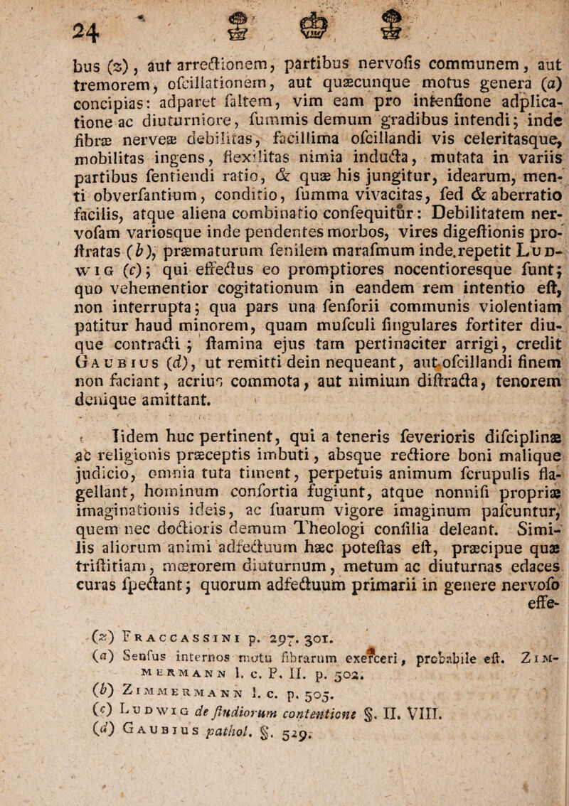 bus (z), aut arredionem, partibus nervofis communem, aut tremorem, ofciliationern, aut quaecunque motus genera (a) concipias: adparet faitem, vim eam pro intenfione adplica- tione ac diuturniore, fummis demum gradibus intendi; inde fibras nerveae debilitas, facillima ofciliandi vis celeritasque, mobilitas ingens, ftexilitas nimia induda, mutata in variis partibus fentiendi ratio, & quae his jungitur, idearum, men¬ ti obverfantium, conditio, lumina vivacitas, fed & aberratio facilis, atque aliena combinario confequitur: Debilitatem ner- vofam variosque inde pendentes morbos, vires digeftionis pro- ftratas (&), praematurum feniiem marafmum inde.repetit Lud- wig (c); qui effedus eo promptiores nocentioresque funt; quo vehementior cogitationum in eandem rem intentio eft, non interrupta; qua pars una fenforii communis violentiam patitur haud minorem, quam mufculi Angulares fortiter diu- que contradi ; flamina ejus tam pertinaciter arrigi, credit Gaubius (d), ut remitti dein nequeant, aut ofciliandi finem non faciant, acrius commota, aut nimium diftrada, tenorem denique amittant ' f Iidem huc pertinent, qui a teneris feverioris difciplinae .ac religionis praeceptis imbuti, absque rediore boni malique judicio, omnia tuta timent, perpetuis animum fcrupulis fla¬ gellant, hominum confortia fugiunt, atque nonnifi propriae imaginationis ideis, ac fuarum vigore imaginum paicuntur, quem nec dodioris demum Theologi conlilia deleant. Simi¬ lis aliorum animi adfeduum haec poteftas eft, praecipue quae triftitiam, nicerorem diuturnum, metum ac diuturnas edaces curas fpedant; quorum adfeduum primarii in genere nervofo , effe¬ ci) Fraccassini p. 297. 301. 00 Senfas internos rr.otu fibrarum exerceri, prcbabile e fi, Z1 M- mhrmann 1. e. P. II. p. 502. (P} ZlMMERMANN 1. C. p. 505. (c) Lddwig defindiorum contentione §. II. VIII.