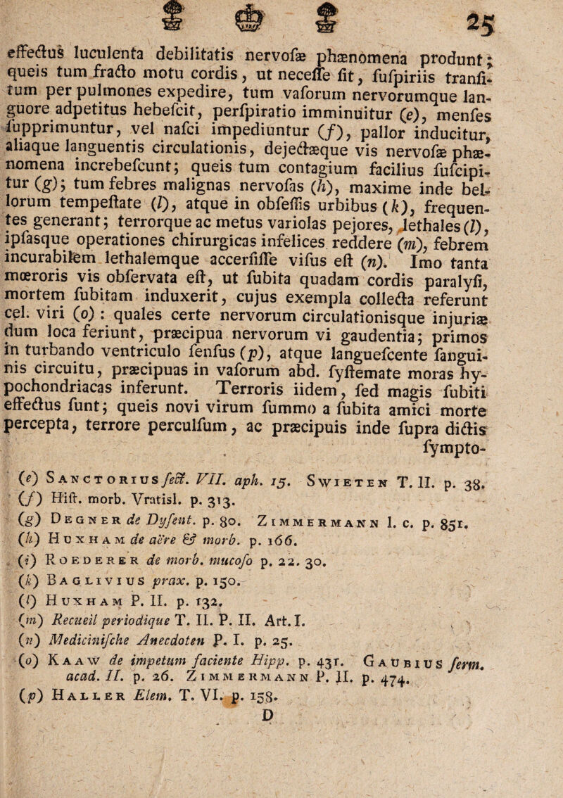 effetius luculenta debilitatis nervofe phaenomena produnt queis tum fratlo motu cordis, ut necefle fit, fufpiriis tranfi- tum per pulmones expedire, tum vaforum nervorumque lan¬ guore adpetitus hebefcit, perfpiratio imminuitur (e), menfes fupprimuntur, vel nafci impediuntur (/), pallor inducitur aliaque languentis circulationis, dejetteque vis nervofae phae- nomena increbefcunt; queis tum contagium facilius fufcipi- tur (g); tum febres malignas nervofas (/j), maxime inde beL- lorum tempeftate (1), atque in oblefiis urbibus (/i), frequen¬ tes generant; terrorque ac metus variolas pejores, lethales(Z), ipfasque operationes chirurgicas infelices reddere (m), febrem incurabilem lethalemque accerfilTe vifus eft (n). Imo tanta moeroris vis obfervata eft, ut fubita quadam cordis paralyfi, mortem fubitom induxerit, cujus exempla colletla referunt cel. viri (o) : quales certe nervorum circulationisque injuria: dum loca feriunt, praecipua nervorum vi gaudentia; primos in turbando ventriculo fenfus (p), atque languefcente fangui- nis circuitu, praecipuas in vaforum abd. fyftemate moras hy¬ pochondriacas inferunt. Terroris iidem, fed magis fubiti effetius funt; queis novi virum fummo a fubita amici morte percepta, terrore perculfum, ac praecipuis inde fupra ditiis fympto- 0) Sakctosids feci. VII. aph. 13. Swieten T. II. p. 38. (/) Hift. morb. Vratisl. p. 313. fe) D e g n er deDyfent. p. go. Zimmermann 1. c. p. 851, (h) Hcxham^ aere & morb. p. 166. (?) Roederer de morb. mucofo p. 22. 30. (k) Baglivius prax. p. 150.- (Q Huxham P. II. p. 132, (m) Recueil periodique T. II. P. II. Art.I. V ' r («) Nledicimfche Anecdoten P. I. p. 25. (0) Kaaw de impetum faciente Hipp. p. 43T. Gaubius ferm. acad. II. p. 26. Zimmermann P. II. p. 474. D v*