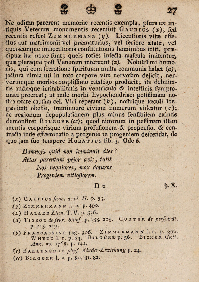 Ne odium parerent memoriae recentis exempla, plura ex an¬ tiquis Veterum monumentis recenfuit Gaubius (x); fed recentia refert Zimmermann (y\ Licentioris vitae effe- dus aut matrimonii vel prsmaturius, vel feriore aetate, vel queiscunque imbecillioris conftitutionis hominibus initi, prae¬ cipuae hae noxas funt; queis toties infeda mafcula imitantur, qus pleraque poft Venerem intereunt (z). Nobiliflimi humo¬ ris, qui cum fecretione fpirituum multa communia habet (a), jadura nimia uti in toto corpore vim nervofam dejicit, ner¬ vorumque morbos ampliflimo catalogo producit; ita debilita¬ tis audsque irritabilitatis in ventriculo & inteftinis fympto¬ rnata procreat; ut inde morbi hypochondriaci potiflimam no- llra state caufam cel. Viri repetant (&), nodrique feculi lon- gsevitati obeffe, imminuere civium numerum videatur (c); ac regionum depopulationem plus minus fenlibilem exinde demonftret Bilguer(cc); qupd nimirum in peflimam illam mentis corporisque virium profufionem & propenfio, & con- trada inde effsminatio a progenie in progeniem defcendat, de quo jam fuo tempore Horatius lib. 3. Ode 6. Damnofa quid non imminuit dies ? Aetas parentum pejor avis, tulit Nos nequiores, mox daturos Progeniem viiiofiorevu D 2 §- X® (x) Gaubius ferm. acad. //. p. 53- (*/) Zimmermann 1. c. p. 490. (2) Haller Elem. T.V. p. 57^' (a) T1 ss.ot defebr. hlliof. p. 188. 203. Gorter de perfpirOt. p. 215. 219. (QFraccassini pag. 306. Zimmermann 1. c. p. 392. f H m 1. c. p. 84. Bilguer p. 56. Bicker Goctt. Anz. an. 1763. p. T42. (c) Ballexerde phyj. Einder-Erziekung p. 24.