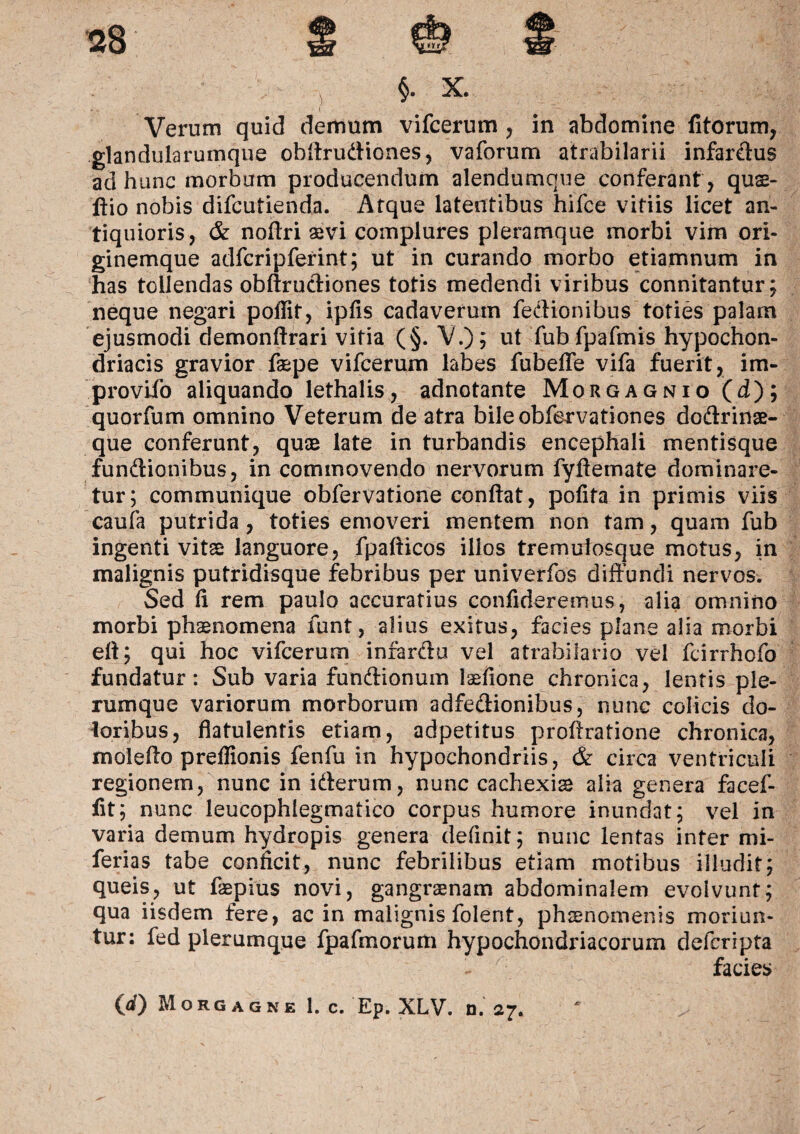 Verum quid demum vifcerum , in abdomine litorum, glandularumque obffrudiones, vaforum atrabilarii infardus aci hunc morbum producendum alendumque conferant , qus- ftio nobis difcutienda. Atque latentibus hifce vitiis licet an¬ tiquioris, & noftri avi complures pleramque morbi vim ori¬ ginemque adfcripferint; ut in curando morbo etiamnum in has tollendas obffrudiones totis medendi viribus connitantur; neque negari poilit, ipfis cadaverum fedtonibus toties palam ejusmodi demonffrari vitia (§. V.)? ut fub fpafmis hypochon¬ driacis gravior fepe vifcerum labes fubeffe vifa fuerit, im- provifo aliquando lethalis, adnotante Morgagnio (d); quorfum omnino Veterum de atra bileobfervationes dodrinae- que conferunt, quas late in turbandis encephali mentisque fundionibus, in commovendo nervorum fyftemate dominare¬ tur; communique obfervatione conflat, polita in primis viis caufa putrida, toties emoveri mentem non tam, quam fub ingenti vitae languore, fpafticos illos tremulosque motus, in malignis putridisque febribus per univerfos diffundi nervos. Sed fl rem paulo accuratius confideremus, alia omnino morbi phaenomena funt, alius exitus, facies plane alia morbi eff; qui hoc vifcerum infardu vel atrabilario vel fcirrhofo fundatur: Sub varia fundionum laeflone chronica, lentis ple¬ rumque variorum morborum adfedionibus, nunc colicis do¬ loribus, flatulentis etiam, adpetitus proffratione chronica, moleffo preflionis fenfu in hypochondriis, & circa ventriculi regionem, nunc in iderum, nunc cachexia alia genera facef- flt; nunc leucophlegmatico corpus humore inundat; vel in varia demum hydropis genera definit; nunc lentas inter mi- ferias tabe conficit, nunc febrilibus etiam motibus illudit; queis, ut faepius novi, gangraenam abdominalem evolvunt; qua iisdem fere, ac in malignis folerit, phaenomenis moriun¬ tur: fed plerumque fpafmorum hypochondriacorum defcripta facies 00 Morgagne 1. c. Ep. XLV. n. 27.