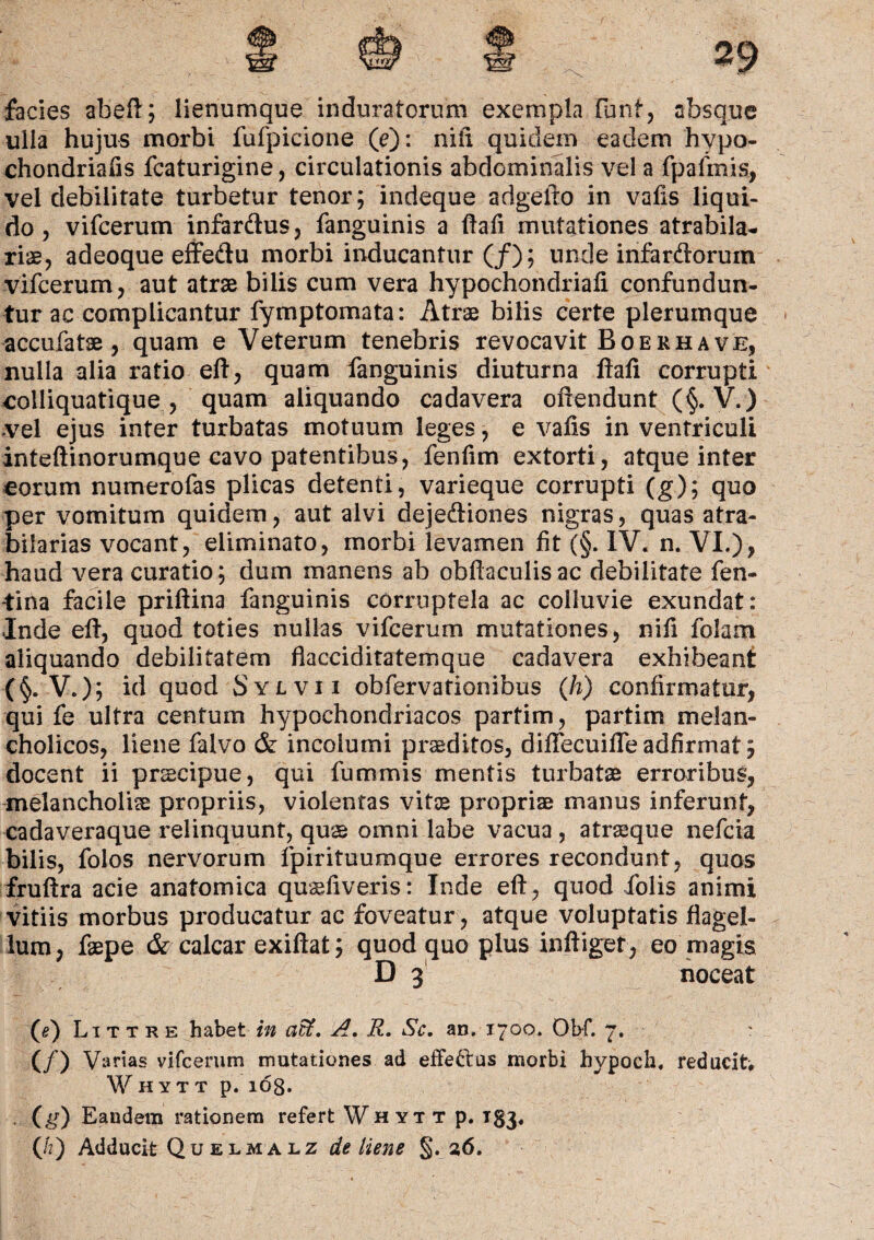 facies abeft; iienumque induratorum exempla funf, absque ulla hujus morbi fufpicione (e): nili quidem eadem hypo- chondriafis fcaturigine, circulationis abdominalis vel a fp a finis, vel debilitate turbetur tenor; indeque adgefto in vafis liqui¬ do, vifcerum infardus, fanguinis a ftafi mutationes atrabila- rise, adeoque effedu morbi inducantur (/); unde infardorum vifcerum, aut atrae bilis cum vera hypochondriafi confundun¬ tur ac complicantur fymptomata: Atrae bilis certe plerumque accufatse, quam e Veterum tenebris revocavit Boe rh a ve, nulla alia ratio eft, quam fanguinis diuturna ftafi corrupti colliquatique , quam aliquando cadavera offendunt (§. V.) vel ejus inter turbatas motuum leges, e vaffs in ventriculi inteftinorumque cavo patentibus, fenfim extorti, atque inter eorum numerofas plicas detenti, varieque corrupti (g); quo per vomitum quidem, aut alvi dejediones nigras, quas atra- bilarias vocant, eliminato, morbi levamen fit (§. IV. n. VI.), haud vera curatio; dum manens ab obftaculisac debilitate fen- -tiria facile priftina fanguinis corruptela ac colluvie exundat: Inde eft, quod toties nullas vifcerum mutationes, nift folam aliquando debilitatem flacciditatemque cadavera exhibeant (§. V.); id quod Sylvii obfervationibus (h) confirmatur, qui fe ultra centum hypochondriacos partim, partim melan¬ cholicos, liene falvo & incolumi praeditos, diffecuiffe adfirmat; docent ii prscipue, qui fummis mentis turbatae erroribus, melancholias propriis, violentas vitae propriae manus inferunt, cadaveraque relinquunt, quae omni labe vacua , atraeque nefcia bilis, folos nervorum fpirituumque errores recondunt, quos fruftra acie anatomica qusefiveris: Inde eft, quod iblis animi vitiis morbus producatur ac foveatur , atque voluptatis flagel¬ lum, faepe & calcar exiftat; quod quo plus infliget, eo magis D 3 noceat (e) Littre habet in affi. A. R, Sc. an. 1700. Obf. 7. ' (/) Varias vifcerum mutationes ad effe&us morbi hypocli, reducit, Whytt p. 108. (g) Eandem rationem refert Whytt p. T83,