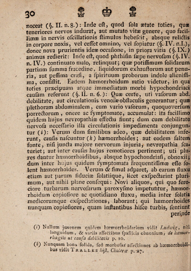 teneriores nervos indurat, aut mutato vitae genere, quo facil¬ limae in nervis ofcillationis ftimulus hebefcit, absque relidis in corpore noxis, vel ceflet omnino, vel fopiatur (§. IV. n.I.), donec nova prurientis ideae occafione, in priora vitia (§. IX.) animus redierit: Inde eft, quod phthifin fepe nervofam (§.IV. n. IV.) continuato malo, relinquat; quae potillimum folidarum partium fumma fracedine, liquidorum exhauftorum aut penu¬ ria, aut peffima crajS, a fpirituum proborum indole alienifli- ma, confiftit. Eadem haemorrhoidum ratio videtur, in qua toties praecipuam atque immediatam morbi hypochondriaci caufam referunt (§. II. n. 6.): Quae certe, uti vaforum abd. debilitate, aut circulationis venofaeobftaculis generantur; quae plethoram abdominalem, cum vario vaforum, quoquoverfum porredorum , onere ac fymptomate, accumulat: ita facillimo quidem hujus nevropathiae eifedu fiunt; dum cum debilitate nervofa neceflario illa circulationis impedimenta conjungun¬ tur (i): Verum dum fimilibus adeo, quae debilitatem infe¬ runt, caufis nafcuntur (k) haemorrhoides; aut eodem faltem fonte, nifi junda majore nervorum injuria, nevropathia fca* turiet; aut inter caufas hujus remotiores pertinent; uti plu- res dantur haemorrhoidibus, absque hypochondriafi, obnoxii; dum inter hujus quidem fymptomata frequentifiimae efle fo- lent haemorrhoides. Verum & fimul adparet, ab earum fluxu etiam aut parum fiduciae folatiique, iicet exfpedarint pluri¬ mum, aut nihil plane confequi: Novi aliquos, qui quo fero¬ ciore turbarum nervofarum paroxyfmo impetuntur, haemor¬ rhoidum copiofiore ac quotidiano fluxu, media inter folatia medicorumque exfpedationes, laborant; qui haemorrhoides nunquam copiofiores, quam inflantibus hifce turbis, (0 Nullum juvenem quidem h&emorrlioulamim vidit Ludwig, nifil languidum , & variis affectibus fpaffitis obnoxium,' de licentor-' rhagiis ut caufa debilitatis p. io. (JO Nunquam bona folida, fed morbo fas affediones ab haemorrhoidi-i bus vidit T ralles hijl% Ckolerce p,-27, fentiunt peri/ide