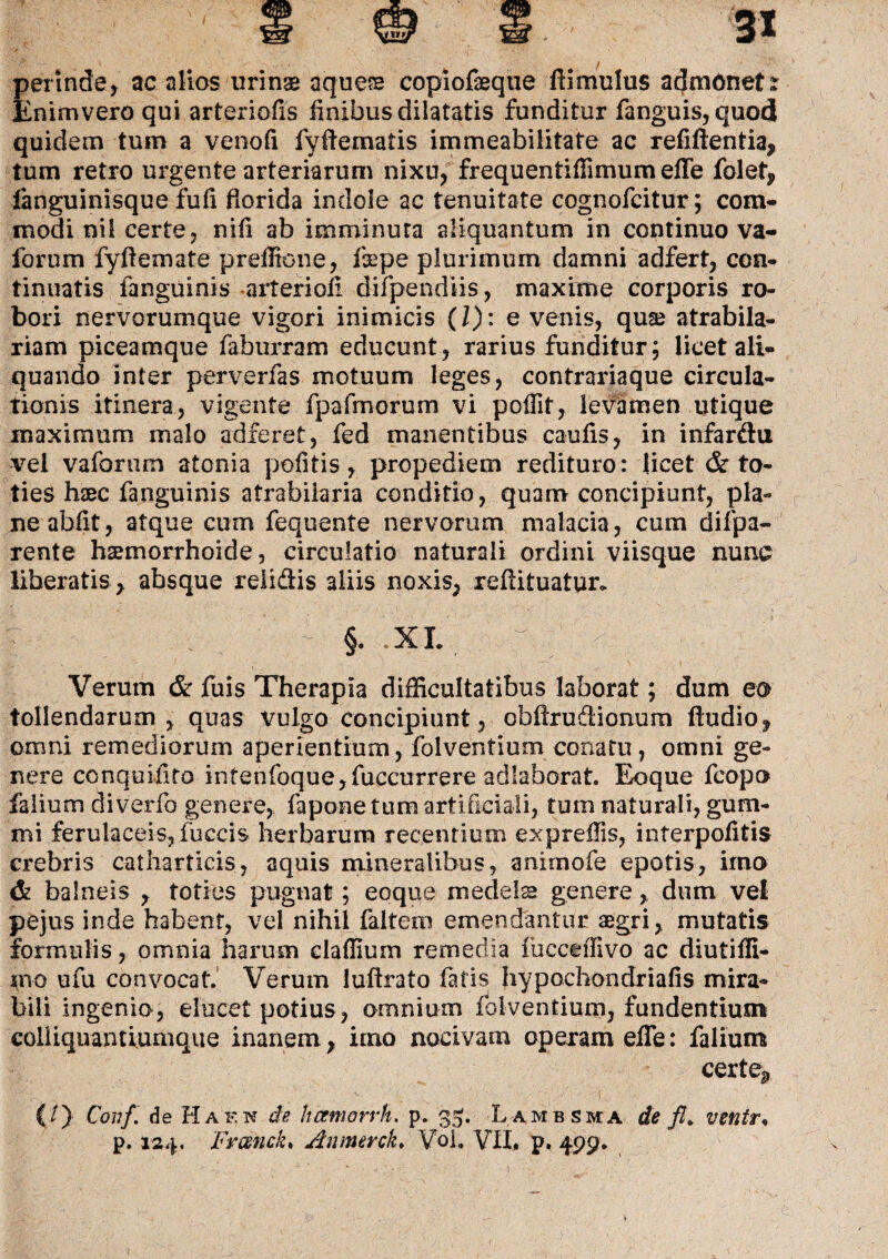 perinde, ac alios urinse aque?e copiof3eqtie ftimulus admonet r Enimvero qui arteriolis finibus dilatatis funditur fanguis, quod quidem tum a venofi fyftematis immeabilitate ac refiftentia, tum retro urgente arteriarum nixu, frequentiffimum effe folet, fanguinisque fufi florida indole ac tenuitate cognofcitur; com¬ modi ni i certe, nifi ab imminuta aliquantum in continuo va- forum fyftemate preffione, fepe plurimum damni adfert, con¬ tinuatis fanguinis arteriofi difpendiis, maxime corporis ro¬ bori nervorumque vigori inimicis (/): e venis, quse atrabila- riam piceamque faburram educunt, rarius funditur; licet ali¬ quando inter perverfas motuum leges, contrariaque circula¬ tionis itinera, vigente fpalinorum vi pofiit, levamen utique maximum malo adferet, fed manentibus caulis, in infardu vel vaforum atonia politis, propediem redituro: licet & to¬ ties haec fanguinis atrabiiaria conditio, quam concipiunt, pla¬ ne abfit, atque cum fequente nervorum malacia, cum dii pa¬ rente haemorrhoide, circulatio naturali ordini viisque nunc liberatis , absque relidis aliis noxis, reftituatun 7 ' . 1 §. XL Verum & fuis Therapia difficultatibus laborat; dum eo tollendarum , quas vulgo concipiunt, cbftrudionum fludio, omni remediorum aperientium, folventium conatu, omni ge¬ nere conquifito infenfoque,fuccurrere adlaborat. Eoque fcopo falium diverfo genere, fapone tum artificiali, tum naturali, gum- mi ferulaceis, fuccis herbarum recentium exprefiis, interpofitis crebris catharticis, aquis mineralibus, anirnofe epotis, imo & balneis , toties pugnat; eoque medelsa genere, dum vel pejus inde habent, vel nihil faltem emendantur aegri, mutatis formulis, omnia harum clalfium remedia fucceffivo ac diutilfi- ino ufu convocat.' Verum luftrato fatis hypochondriafis mira¬ bili ingenio, elucet potius, omnium folventium, fundentium coliiquantiumque inanem, imo nocivam operam elTe: falium certe*» (./)• Covf. de Ha en de hanwrrh. p. 33. Lambsma de fl„ ventr,