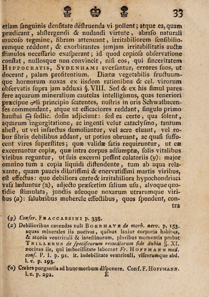 etiam fanguinis denfitate deftruenda vi polient; atque ea,quam prsxiicant, abftergendi & nudandi virtute, abrafo naturali inuccfo tegmine, fibram attenuant, irritabiliorem fenfibilio- remque reddunt, & exorbitantes jamjam irritabilitatis audae ftimulos neceflario exafperant; id quod copiofa obfervatione conflat, nullosque non convincit, nifi eos, qui fmceritatetn Hippocratis, Sydenhami averfantur, errores fuos, ut doceant, palam profitentium. Diaeta vegetabilis fruduum- que horseorum noxas ex iisdem rationibus & cel. virorum obfervatis fupra jam adduxi §. VIIL Sed & ex his fimul pares fere aquarum mineralium cautelas intelligimus, quas teneriori praecipue o*li principio fcatentes, noftris in oris Schwaibacen- fes commendant, atque ut efficaciores reddant, fingulo primo hauflui © fedlic. dofln adjiciunt: fed ea certe, qua folent, aquarum ingurgitatione, ac ingenti velut cataclyfmo, tantum abefl, ut vel infardus demoliantur, vel acre eluant, vel ro¬ bur fibris debilibus addant, ut potius obruant, ac quafi fuffo- cent vires fuperftites; quae validae fatis requiruntur, ut eae excernantur copiae, quae intra corpus adfumptae, folis vitalibus viribus reguntur, utfuis excerni poflint colatoriis (y): major omnino tum a copia liquidi diftendente, tum ab aqua rela¬ xante, quam paucis dilutiflimi & enervatiffimi martis viribus, eft effedus: quo debiliora certe & irritabiliora hypochondriaci vafa laeduntur (s), adjedo praefertim falium ufu, alvoque quo¬ tidie ftimulata, jundis adeoque noxarum utrarumque viri¬ bus (a): falubribus mehercle effedibus, quos fpondent, con¬ tra (y) Confer. Fraccassini p» 338. (z) Debilioribus cavendas vult Boerhave de morh. nerv. p. 153. aquas minerales iis nocivas, quibus laxior corporis habitus, & atoma ventriculi & inteflinorum, pluribus momentis probat Trillerus de fpecificorum remediorum -fide dubia §. XI. nocivas iis, qui imbecillitate laborant Fr. Hoffmann med. conf. P. I. p. 91. it. indebilitate ventriculi, vifcerumque abd. 1. c. p. 193. fa) Crebra purgantia ad hunc morbum difpenere, Con f. F. Hoffmaxn. ltC. p. 292, E