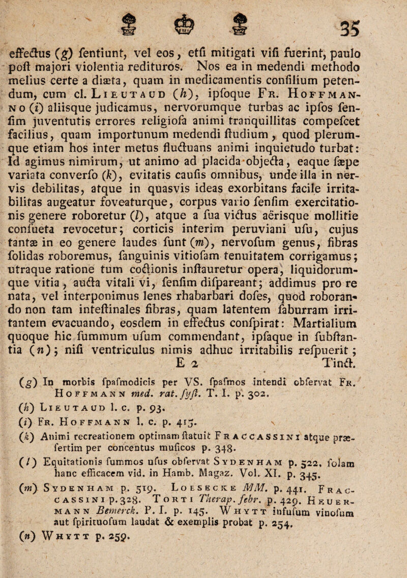 effedus (g) fentiunt, vel eos, etfi mitigati vifi fuerint, paulo poli majori violentia redituros. Nos ea in medendi methodo melius certe a diaeta, quam in medicamentis confilium peten¬ dum, cum cI.Lieutaud (/x)? ipfoque Fr. Hoffman- no (x) aliisque judicamus, nervorumque turbas ac ipfos fen¬ fim juventutis errores religiofa animi tranquillitas compefcet facilius, quam importunum medendi fiudium , quod plerum¬ que etiam hos inter metus fluduans animi inquietudo turbat: Id agimus nimirum, ut animo ad placida• objeda, eaque faepe variata converfo (k)y evitatis caufis omnibus, unde illa in ner¬ vis debilitas, atque in quasvis ideas exorbitans facile irrita¬ bilitas augeatur foveaturque, corpus vario fenfim exercitatio¬ nis genere roboretur®, atque a fua vidus aerisque mollitie confueta revocetur; corticis interirn peruviani ufu, cujus tantae in eo genere laudes funt(m), nervofum genus, fibras folidas roboremus, fanguinis vitiofam tenuitatem corrigamus; utraque ratione tum codionis inftauretur opera, liquidorum- que vitia , auda vitali vi, fenfim difpareant; addimus pro re nata, vel interponimus lenes rhabarbari dofes, quod roboran* do non tam inteftinales fibras, quam latentem faburram irri¬ tantem evacuando, eosdem in effedus confpirat: Martialium quoque hic fummum ufum commendant, ipfaque in fubItan¬ tia (w); nifi ventriculus nimis adhuc irritabilis reipuerit; E a Tind. (g) Iu morbis fpafmodicis per VS. fpafmos intendi obfervat Fr. Hoffmann med. rat.fyfl, T. I. p. 302. (K) Lieutaud 1. c. p. 93. (i) Fr. Hoffmann 1. c. p. 413. (/e) Animi recreationem optirnam ftafcuit FraccaSSini atque prse- fertim per concentus muficos p. 348- (/) Equitationis fummos ufus obfervat Sydenham p. 522, folam hanc efficacem vid. in Hamb. Magaz. Vol. XI. p, 345. (»i) Sydenham p. 519. Loeskcke MM. p. 441. Frac- cassini p.328. Torti Tkerap.febr. p. 429. Hkuer- mann Bemerck. P. L p. 145. Whytt infufum vinofum aut fpirituofum laudat & exemplis probat p. 254, (n) Whytt p. 259.