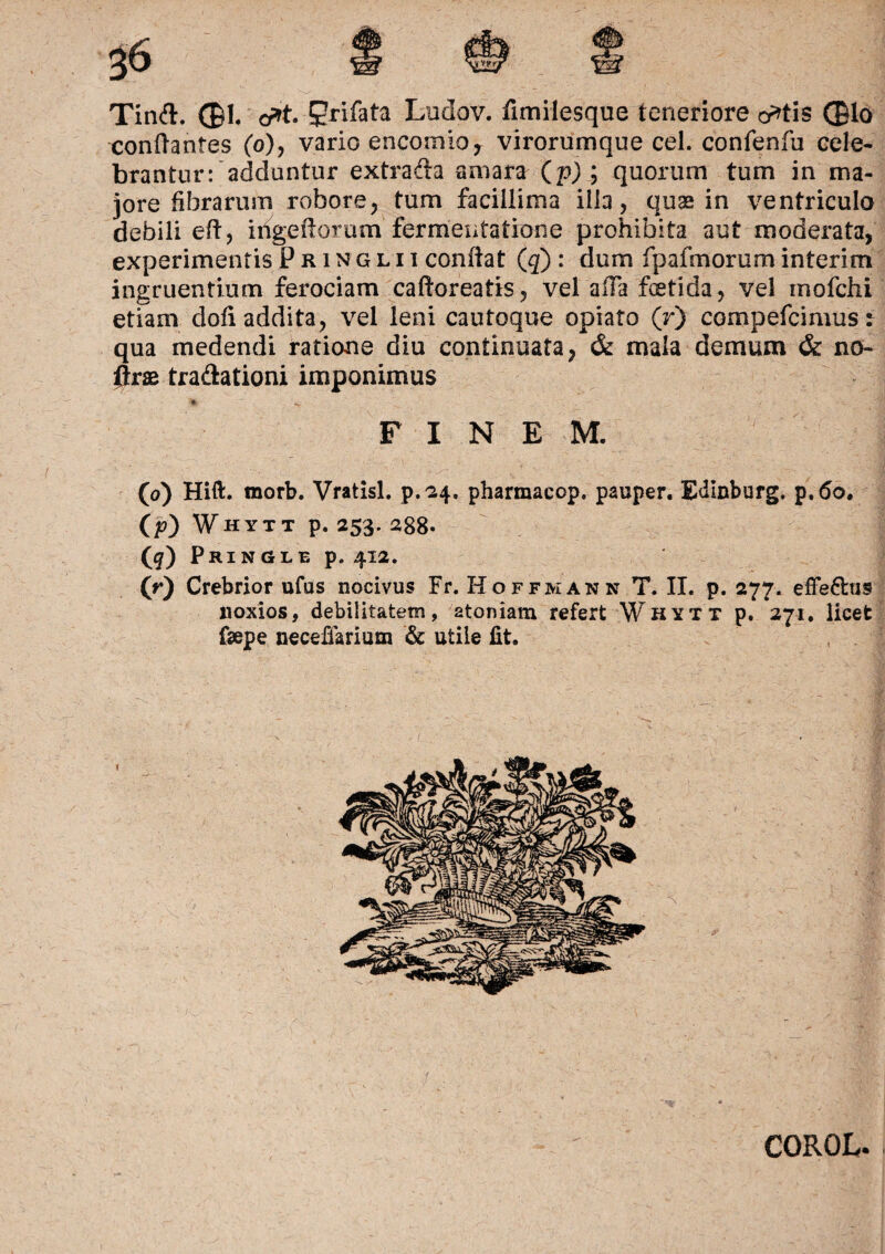 Tinft. (Bl. <y»t.-9rifata Ludov. fimilesque teneriore o^tis (£lo conflantes (o), vario encomia, virorumque cel. confenfu cele¬ brantur: adduntur extrada amara (p) ; quorum tum in ma¬ jore fibrarum robore, tum facillima illa, quas in ventriculo debili eft, iiigeiiorum fermentatione prohibita aut moderata, experimentis Phinglii condat (q) : dum fpalmoruminterim ingruentium ferociam caftoreatis, vel affa fetida, vel mofchi etiam dofi addita, vel leni cautoque opiato (r) compefcimus: qua medendi ratione diu continuata, & mala demum & no- flrae tradationi imponimus FINEM. (o) Hift. morb. Vratisl. p.24. pharmacop. pauper. Edlnburg. p.6o. ('p) Whytt p. 253. 2g8. ([q) Pringle p. 412. 00 Crebrior ufus nocivus Fr. Hoffmann T. II. p. 277. effe&us noxios, debilitatem, 2toniam refert Whytt p. 271. licet faepe neceffarium & utile fit. COROL.