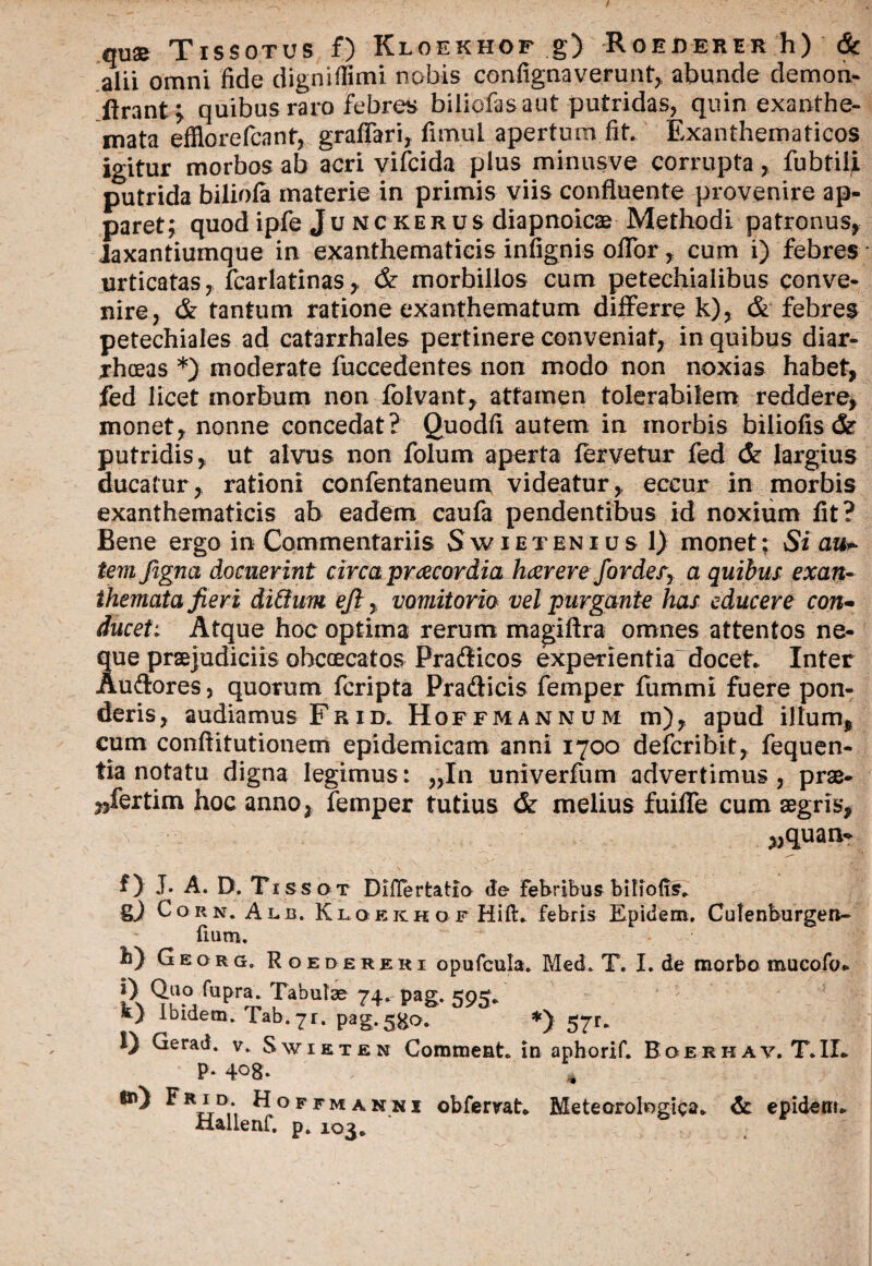 qu® Tissotus f) Kloekhof g) Roejderer h) & alii omni fide digniffimi nobis contignaverunt, abunde demon- ftrant^ quibus raro febres biliofasaut putridas, quin exanthe¬ mata efflo re Icant, grafifari, fimui apertum fit. Exanthematicos igitur morbos ab acri vifcida plus minusve corrupta, fubtiii putrida biliofa materie in primis viis confluente provenire ap¬ paret; quodipfe Junckerus diapnoicae Methodi patronus, laxantiumque in exanthematicis infignis offor, cum i) febres urticatas, fcarlatinas, & morbillos cum petechialibus conve¬ nire, & tantum ratione exanthematum differre k), & febres petechiales ad catarrhales pertinere conveniat, in quibus diar¬ rhoeas *) moderate fuccedentes non modo non noxias habet, fed licet morbum non folvant, attamen tolerabilem reddere, monet, nonne concedat? Quodfi autem in morbis biliofis cSr putridis, ut alvus non folum aperta fervetur fed & largius ducatur, rationi confentaneum videatur, eccur in morbis exanthematicis ab eadem caufa pendentibus id noxium fit? Bene ergo in Commentariis Swietenius 1) monet; Si auc¬ tem figna docuerint circa praecordia haerere fordery a quibus exan¬ themata fieri ditium eft, vomitorio vel purgante has educere con¬ ducet. Atque hoc optima rerum magiftra omnes attentos ne¬ que praejudiciis ohcoecatos Pradficos experientia docet. Inter Au&ores, quorum fcripta Prafticis femper fummi fuere pon¬ deris, audiamus Frid. Hoffmannum m), apud illum, cum conftitutionem epidemicam anni 1700 defcribit, fequen- tia notatu digna legimus: „In univerfum advertimus, prae¬ sertim hoc anno, femper tutius & melius fuiffe cum aegris, „quan- f) J. A. D. Tissot DilTertatia de Febribus biliofis. g) Corn. Alb, Kloekhof Hift. febris Epidem. Cutenburgen- fium. b) Georg, Roedereri opufcula. Med. T. I. de morbo mucofo- 1 \ T J • J ^ 74- Pag- 595*’ ’ ' t) Ibidem. Tab.71. pag.5go. *) 57r. 1) Gerad. v. Swieten Commeat, in aphorif. Boerhav. T.IL P* 4°8* * ^ ^R*D- ^°ffmanni obfemt. Meteorolngica. & epidem. xiallenf. p. 103.