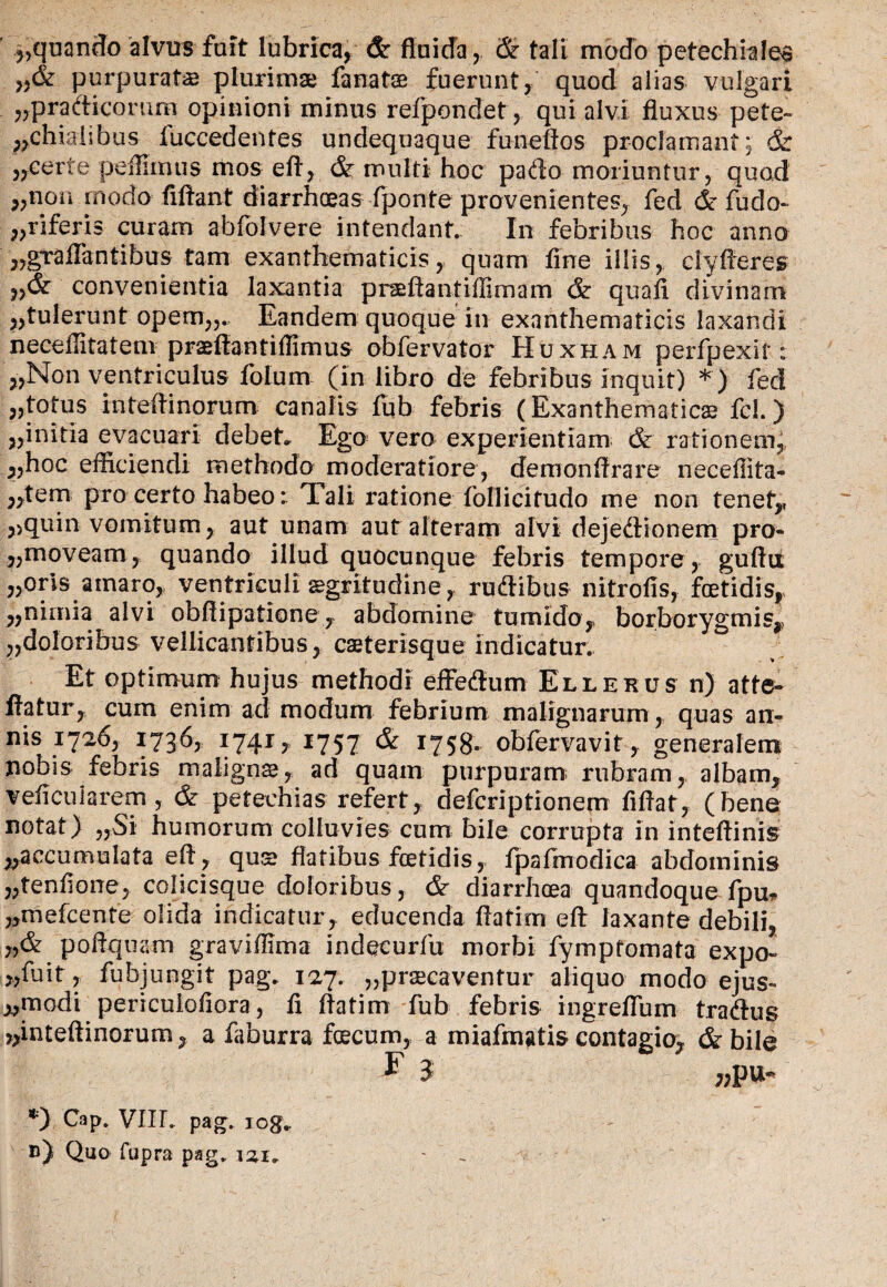 vquando alvus fuit lubrica, & fluida, & tali modo petechiales >,& purpuratae plurimae fanatse fuerunt, quod alias vulgari „pradiconiro opinioni minus refpondet, qui alvi fluxus pete- „chialibus fuccedentes undequaque funefios proclamant; & ,,certe peflunus mos efl, & multi hoc pado moriuntur, quod 5,non modo fiftant diarrhoeas fponte provenientes, fed & fudo- „riferis curam abfolvere intendant. In febribus hoc anno „graflantibus tam exanthematicis, quam fine illis, clyfleres convenientia laxantia praeflantifllmam & quali divinam ,,tulerunt opem,,.. Eandem quoque in exanthematicis laxandi neceffitateni praeftantifiirnus obfervator Huxham perfpexit: »Non ventriculus fotum (in libro de febribus inquit) *) fed „totus inteflinorum canalis fub febris (Exanthematicae fcl.) „initia evacuari debet» Ego vero experientiam <& rationem, ^,hoc efficiendi methodo moderatiore, demonflrare neceflita- ;,tem pro certo habeo: Tali ratione follicitudo me non tenet,, ,,quin vomitum, aut unam aut alteram alvi dejedionem pro- ,;moveam, quando illud quocunque febris tempore, guftti »orls amaro, ventriculi aegritudine, rudibus nitrofis, foetidis,, „ nimia alvi obflipatione, abdomine tumido,, borborygmis, ,,doloribus vellicantibus, caeterisque indicatur. Et optimum hujus methodi effedum Ellekus n) atte- flatur, cum enim ad modum febrium malignarum , quas an¬ nis 1726, 1736, 1741, 1757 & 1758. obfervavit, generalem nobis febris malignae, ad quam purpuram rubram, albam, veficuiarem, & peteehias refert, defcriptionem fiflat, (bene notat) „Si humorum colluvies cum bile corrupta in inteftinis ^accumulata efl , qus flatibus foetidis, fpafmodica abdominis „tenflone, colicisque doloribus , & diarrhoea quandoque fpu* „mefcente olida indicatur, educenda flatim efl laxante debili, „& poftquam graviflima indecurfu morbi fymptomata expo- „fuit, fubjungit pag» 127. „prsecaventur aliquo modo ejus- „modi periculoflora, fi flatim fub febris ingreflum tradus „inteftinorum, a faburra faecum, a miafmgtis contagio, & bile F 3 „pu- *) Cap. VIIL pag. icg» b) Quo fupra pag. izi»