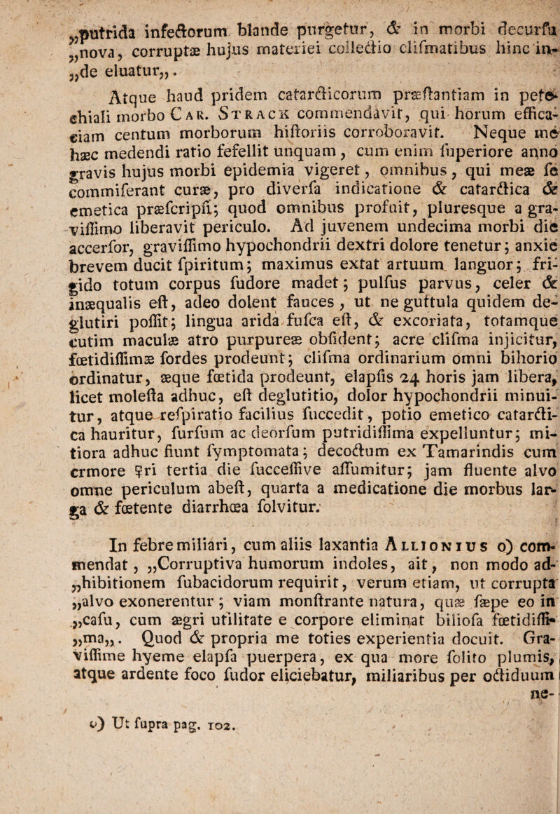 ^putrida infeftornm. blande purgetur, & in morbi decurfu ?^nova, corruptae hujus materiei colledio cliftnatibus hinc in¬ scie eluatur,,. Atque haud pridem catardicorum prsftantiam in pet©- chiali inorbo Car. Strack commendavit, qui horum effica¬ ciam centum morborum hiftoriis corroboravit. Neque in6 haec medendi ratio fefellit unquam , cum enim fuperiore anno gravis hujus morbi epidemia vigeret, omnibus, qui meae fe eommiferant curae, pro diverfa indicatione & cafardica & emetica prsefcripfi; quod omnibus profuit, pluresque a gra- viffimo liberavit periculo. Ad juvenem undecima morbi die accerfor, graviffimo hypochondrii dextri dolore tenetur; anxie brevem ducit fpiritum; maximus extat artuum languor; fri¬ gido totum corpus fudore madet; pulfus parvus, celer & inaequalis eft, adeo dolent fauces, ut ne guttula quidem de- glutiri poffit; lingua arida fufea eft, & excoriata, totam que cutim maculae atro purpures obftdent; acre clifma injicitur, fcetidiffimse fordes prodeunt; clifma ordinarium omni bihorio ordinatur, sque foetida prodeunt, elapfis 24 horis jam libera, licet molefta adhuc, eft deglutitio, dolor hypochondrii minui¬ tur, atque refpiratio facilius fuccedit, potio emetico cafardi- ca hauritur, furfum ac deorfum putridiftima expelluntur; mi¬ tiora adhuc fiunt fymptornata; decodum ex Tamarindis cum crmore ?ri tertia die fucceffive afTumitur; jam fluente alvo omne periculum abeft, quarta a medicatione die morbus lar¬ ga & foetente diarrhoea folvitur. In febre miliari, cum aliis laxantia Allio nius o) com¬ mendat , ,,Corruptiva humorum indoles, ait, non modo ad- „hibitionem fubacidorum requirit, verum etiam, ut corrupta „alvo exonerentur ; viam monftrante natura, qus fspe eo in „cafu, cum aegri utilitate e corpore eliminat biiiofa fcetidifli-* „man. Quod & propria me toties experientia docuit. Gra- viflime hyeme elapfa puerpera, ex qua more folito plumis,, atque ardente foco fudor eliciebatur, miliaribus per odiduum 1 ne- O Ut fapra pag. T02.