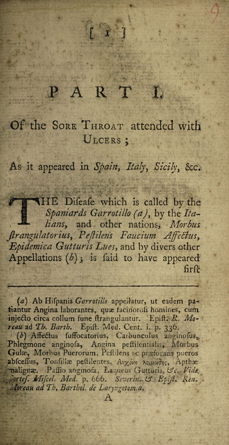 PA R T L Of the Sore Throat attended with Ulcers ; As it appeared in Spain, Italy, Sicily, See. X v'-, ■ T !* ‘ * THE Difeafe which is called by the Spaniards Gar rot illo (a), by the Ita¬ lians, and other nations. Morbus JlrangulatoriuSy Pejlilens Faucium AjfeEhts, Epidemica Gutturis Lues, and by divers other Appellations (b) 5 is faid to have appeared: firft (a) Ab Hifpanis Garrotillo appeitatur, ut eadem pa- tiantur Angina laborantes, quse faciriorofi homines, cum inje£lo circa collum fune ftrangulantur. EpifE R, Mo- reau ad Lb. Earth. Epift. Med. Cent. i. p. 336. (£) AfFe&us fuffocatorius, Carbunculus anginofus^ Phlegmone anginofa, Angina peft'ilentialis. Morbus Guise, Morbus Puerorum, Peftilens ac prsefocans pueros abfcefTus, Tonfilise peftilentes, Av^ovn Apthat Tnalignse. Paffio anginofa, Laqueus Gutturis, &c. Vide, ,'ortef Mifcel. Med. p. 666. Severin'* & Etiji. Ren. Moreau ad Lb. Barthol, de Laryngotomia.