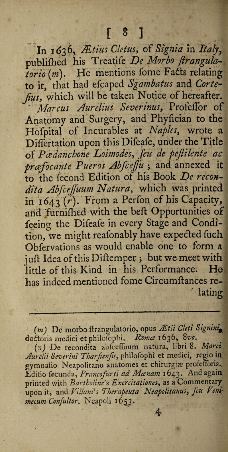 In 1636, Mtius Cletus, of Signia in Italy, publifhed his Treatife De Morbo ftrangula- torio (m). He mentions fome Fads relating to it, that had efcaped Sgambatus and Corte- fius, which will be taken Notice of hereafter. ' Marcus Aurelius Severinus, Profeftor of Anatomy and Surgery, and Phyfician to the Hofpital of Incurables at Naples, wrote a Differtation upon this Difeafe, under the Title of Pcedanchone Loimodes, feu de pejlilente ac prcefocante Pueros Abfcefju ; and annexed it to the fecond Edition of his Book De recon- dita Abfcejfuum Natura, which was printed in 1643 (r). From a Perfon of his Capacity, and Turnifhed with the beft Opportunities of feeing the Difeafe in every Stage and Condi¬ tion, we might reafonably have expeded fuch Obfervations as would enable one to form a juft Idea of this Diftemper ; but we meet with little of this Kind in his Performance. He has indeed mentioned fome Circumftances re¬ lating (m) De morbo ftrangulatorio, opus JEtii Cletl Signing do£toris medici et philofophi. Romes 1636, Svo. (n) De recondita abfcefiuum natura, libri 8. Marct Aurelit Severini Tharfienfis, philofophi et medici, regio in gymnafio Neapolitano anatomes et chirurgise profeflbris.. JEditio fecunda, Francofurti ad Mesr.am 1643. And again printed with Bartholine s Exercitationes, as a Commentary upon it, and Viliam's Therapeuta NeapolitanuSy feu Vmi: mecum Confultor. Neapoli 1653. 4