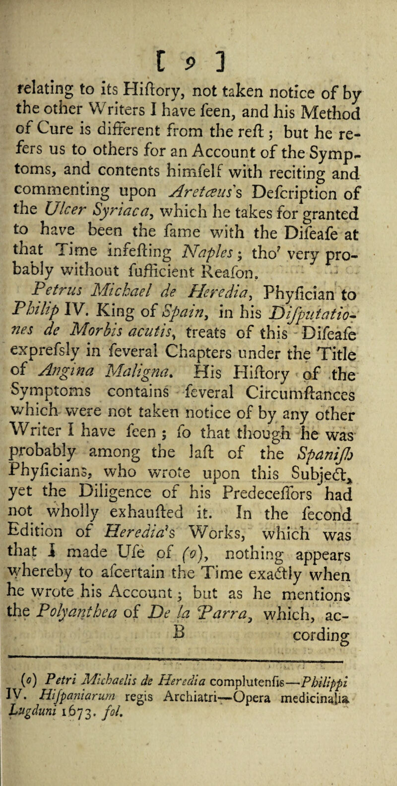 relating to its Hiftory, not taken notice of by the other Writers I have feen, and his Method of Cure is different from the reft ; but he re¬ fers us to others for an Account of the Symp- toms, and contents himfelf with reciting and commenting upon Aretceus s Defcripticn of the Ulcer Syriac ay which he takes for granted to have been the fame with the Difeafe at that Time inrefting Naples; tho? very pro¬ bably without fufticient Reafon, Petrus Michael de Heredia, Phyfician to Philip IV. King of Spainy in his Difputatio- nes de Morbis acutis, treats of this Difeafe exprefsly in feveral Chapters under the Title of Angina Maligna. His Hiftory of the Symptoms contains feveral Circumftances which were not taken notice of by any other Writer I have fcen ; fo that though he was probably among the laft of the SpaniJJj Phyficians, who wrote upon this Subject* yet the Diligence of his Predeceffors had not wholly exhaufted it. In the fecond Edition of Herediah Works, which was that 1 made Ufe of (o)y nothing appears whereby to afcertain the Time exactly when he wrote his Account • but as he mentions the Poly ant hea of De la Parray which, ac- E cording (o) Petri Michaelis de Heredia complutenfis—Philippi IV. Hijpa?iiarurn regis Archiatri—Opera medicinalia Lugduni 1673. foL