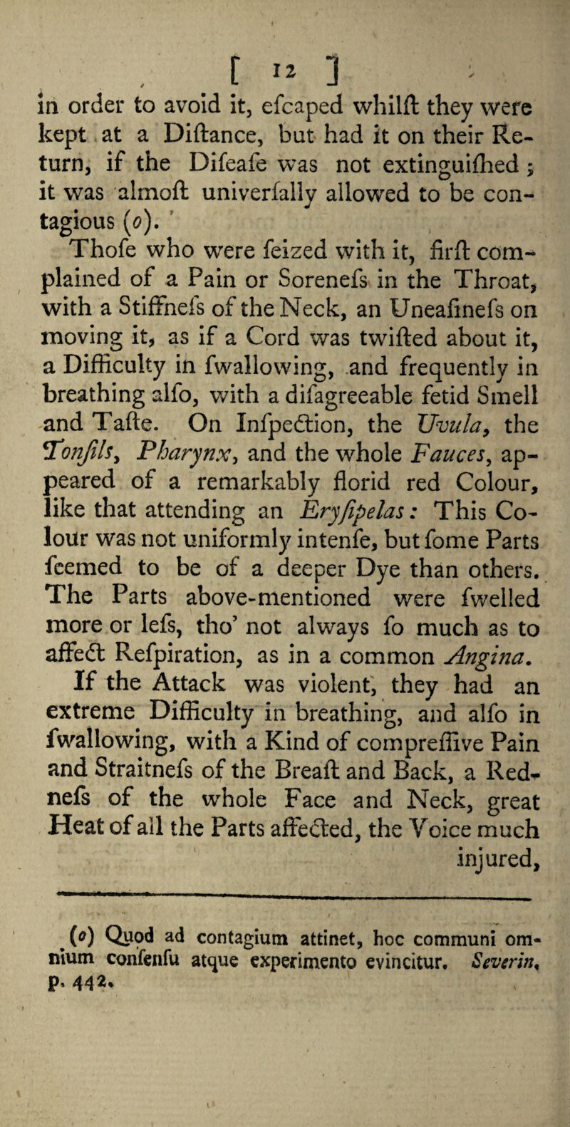 , . f » ] in order to avoid it, efcaped whilft they were kept at a Diftance, bat had it on their Re¬ turn, if the Difeafe was not extinguished; it was almofl: univerfally allowed to be con¬ tagious (0). Thofe who were feized with it, firft com¬ plained of a Pain or Sorenefs in the Throat, with a Stiffnefs of the Neck, an Uneafmefs on moving it, as if a Cord was twifted about it, a Difficulty in fwallowing, and frequently in breathing alfo, with a difagreeable fetid Smell and Tafte. On Infpedtion, the Uvula, the TTonfils, Pharynx, and the whole Fauces, ap¬ peared of a remarkably florid red Colour, like that attending an Eryfipelas: This Co¬ lour was not uniformly intenfe, but fome Parts feemed to be of a deeper Dye than others. The Parts above-mentioned were fwelied more or lefs, tho’ not always fo much as to affedt Refpiration, as in a common Angina. If the Attack was violent, they had an extreme Difficulty in breathing, and alfo in fwallowing, with a Kind of compreffive Pain and Straitnefs of the Breafl and Back, a Red- nefs of the whole Face and Neck, great Heat of all the Parts affected, the Voice much injured. Qupd ad contagium attinet, hoc communi om¬ nium confcnfu atque experimento evincitur. Severing p, 442,