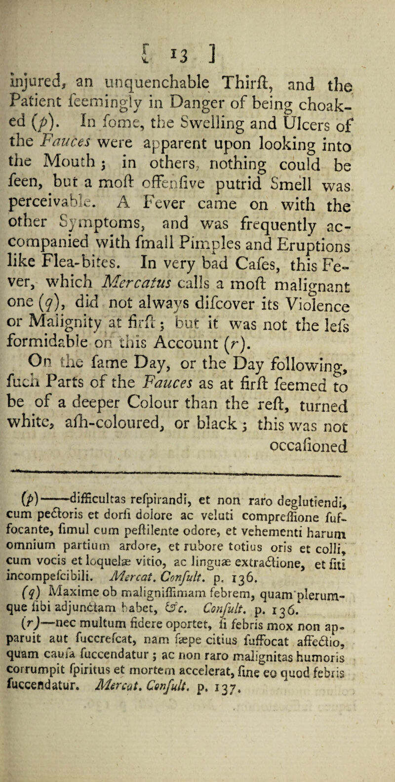 injured, an unquenchable Thirft, and the Patient feemingly in Danger of being choak- ed (/>). In fome, the Swelling and Ulcers of the Fauces were apparent upon looking into the Mouth ; in others, nothing could be feen, but a moft offejnfive putrid Smell was perceivable. A Fever came on with the other Symptoms, and was frequently ac¬ companied with fmall Pimples and Eruptions like Flea-bites. In very bad Cafes, this Fe¬ ver, which Mercatus calls a moft malignant one (y), did not always difcover its Violence or Malignity at firft; but it was not the lefs formidable on this Account (r). On the fame Day, or the Day following, fucii Parts of the Fauces as at firft feemed to be of a deeper Colour than the reft, turned white, afh-coloured, or black 5 this was not occafioned (p) -difficultas refpirandi, et non raro deglutiendi, cum pe&oris et dorii doiore ac veluti compreffione fuf- focante, fimul cum peftilente odore, et vehement! harum omnium partium ardore, et rubore totius oris et colli, cum vocis et loquelse vitio, ac linguae extra<5tione, et fit! incompefcibili. Aiercat. Confult. p. 136. (q) Maxime ob maligniflimam febrem, quam plerum- que iibi adjunctam habet, &c. Confult. p. 136. (r) —nec multum fidere oportet, fi febris mox non ap- paruit aut^ fuccrefcat, nam faepe citius fuffocat afFe&io, quam cauia fuccendatur ; ac non raro mahgnitas humoris corrumpit fpiritus et mortem accelerat, fine eo quod febris fuccendatur. Mercut. Confult. p. 137,