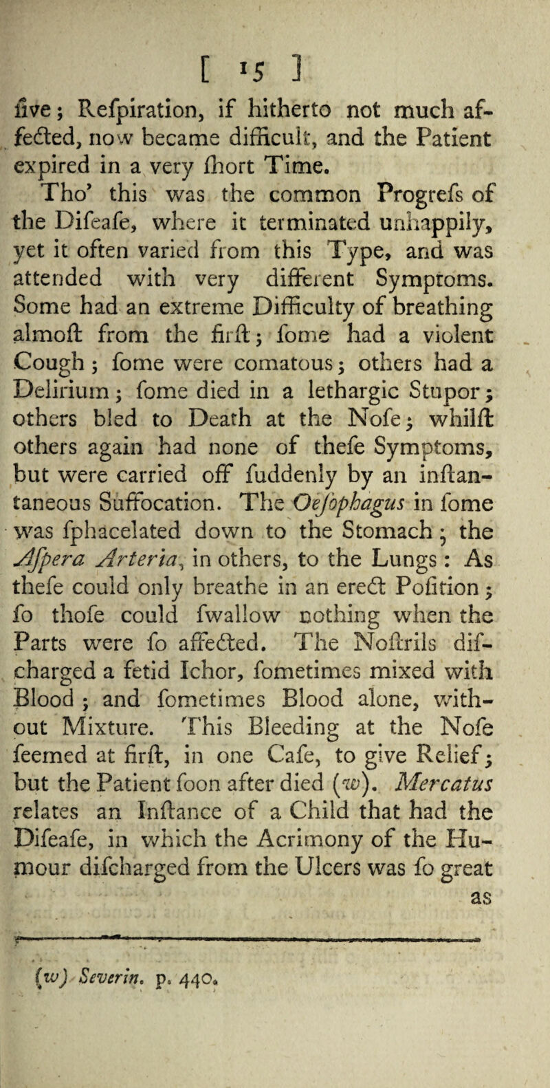 five; Refpiration, if hitherto not much af¬ fected, now became difficult, and the Patient expired in a very ffiort Time. Tho’ this was the common Progrefs of the Difeafe, where it terminated unhappily, yet it often varied from this Type, and was attended with very different Symproms. Some had an extreme Difficulty of breathing almoft from the firft; fome had a violent Cough ; fome were comatous; others had a Delirium; fome died in a lethargic Stupor; others bled to Death at the Nofe» whilft others again had none of thefe Symptoms, but were carried off fuddenly by an inftan- taneous Suffocation. The Oefophagus in fome was fphacelated down to the Stomach * the Afpera Arteria, in others, to the Lungs: As thefe could only breathe in an ereCt Pofition; fo thofe could fwallow nothing when the Parts were fo affeCted. The Nofcrils dif- charged a fetid Ichor, fometimes mixed with Blood ; and fometimes Blood alone, with¬ out Mixture. This Bleeding at the Nofe feemed at firft, in one Cafe, to give Relief; but the Patient foon after died (w). Mercatus relates an Inflance of a Child that had the Difeafe, in which the Acrimony of the Hu¬ mour difcharged from the Ulcers was fo great as (w) Severin' p. 440.