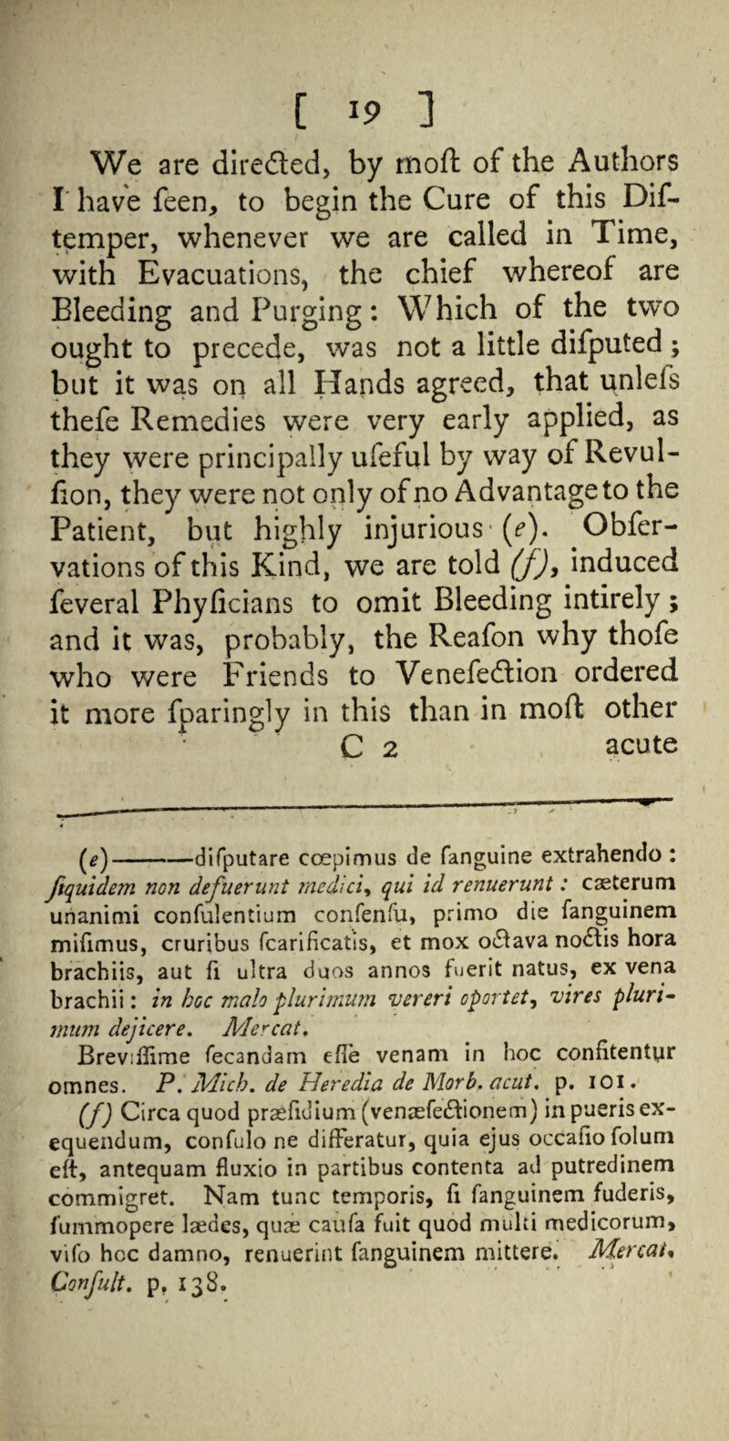 [ *9 ] We are directed, by moft of the Authors I have feen, to begin the Cure of this Dif- temper, whenever we are called in Time, with Evacuations, the chief whereof are Bleeding and Purging: Which of the two ought to precede, was not a little difputed ; but it was on all Hands agreed, that unlels thefe Remedies were very early applied, as they were principally ufeful by way of Revul- Bon, they were not only of no Advantage to the Patient, but highly injurious (f). Obfer- vations of this Kind, we are told (f)y induced feveral Phyficians to omit Bleeding intirely; and it was, probably, the Reafon why thofe who were Friends to Venefedtion ordered it more fparingly in this than in mod other C 2 acute (*)-difputare coepimus de fanguine extrahendo : ftquidem non defuerunt medici% qui id renuerunt: caeterum unanimi confulentium confenfu, primo die fanguinem mifimus, cruribus fcarificatis, et mox o£tava nodtis hora brachiis, aut fi ultra duos annos fuerit natus, ex vena brachii: in hoc male plurimum vereri op or tot, vires pluri- mum dejicere. Mercat. Breviflime fecandam efie venam in hoc confitentyr omnes. P. Mich. de Heredia de Morb. acut. p. ioi. (f) Circa quod praefidium (ventefediionern) inpuerisex- equendum, confulo ne differatur, quia ejus occafio foluni eft, antequam fluxio in partibus contenta ad putredinem commigret. Nam tunc temporis, fi fanguinem fuderis, fummopere laedes, qure caufa fait quod multi medicorum, vifo hoc damno, renuerint fanguinem mittere. Mercat« Confult. p. 138.