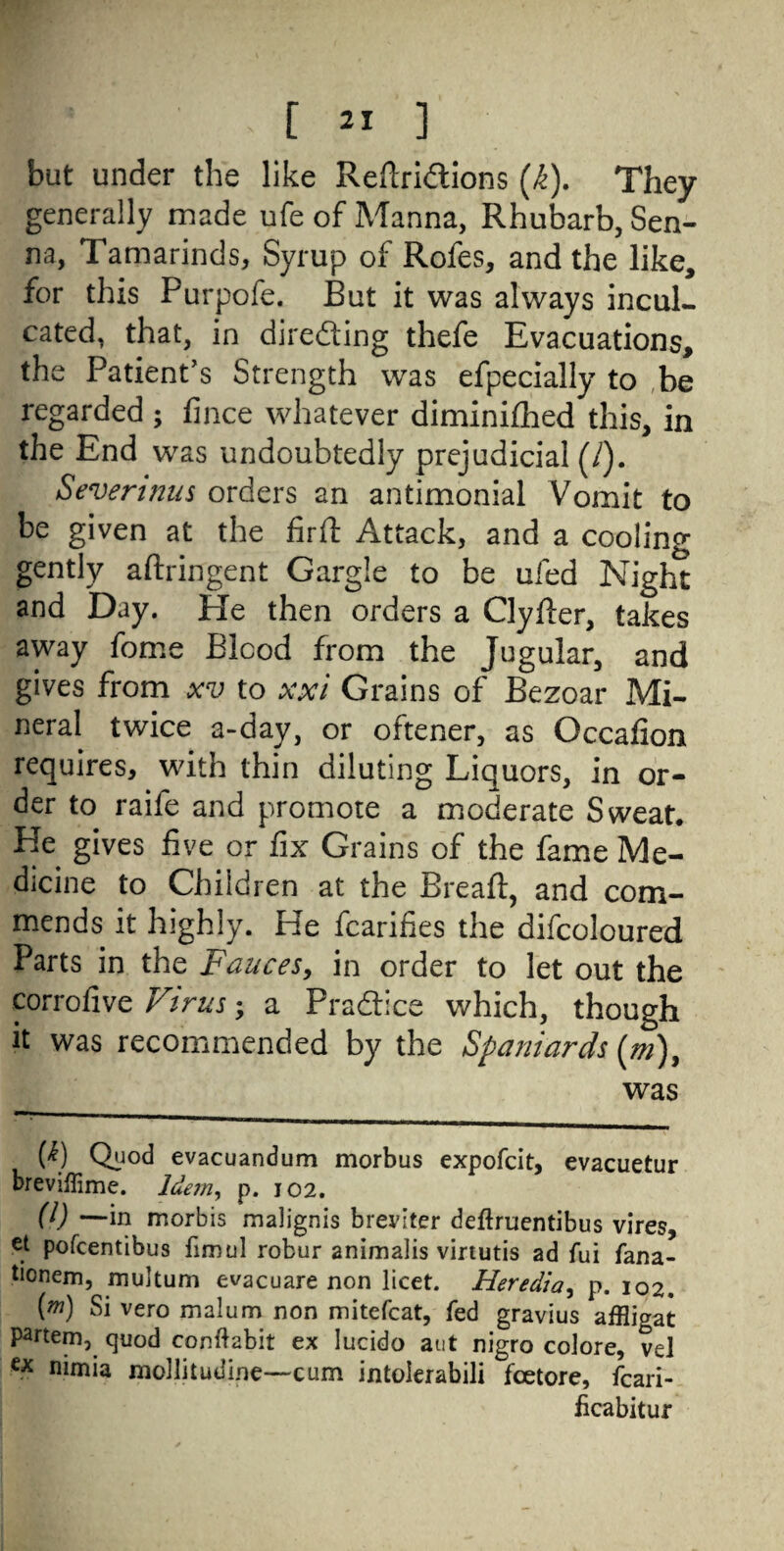 but under the like Reftri&ions (k). They generally made ufe of Manna, Rhubarb, Sen¬ na, Tamarinds, Syrup of Rofes, and the like, for this Purpofe. But it was always incul¬ cated, that, in directing thefe Evacuations, the Patient’s Strength was efpecially to be regarded ; fince whatever diminifhed this, in the End was undoubtedly prejudicial (/). Severinus orders an antimonial Vomit to be given at the firft Attack, and a cooling gently aftringent Gargle to be ufed Night and Day. He then orders a Clyfter, takes away fome Blood from the Jugular, and gives from xv to xxi Grains of Bezoar Mi¬ neral twice a-day, or oftener, as Occafion requires, with thin diluting Liquors, in or¬ der to raife and promote a moderate Sweat. He gives five or fix Grains of the fame Me¬ dicine to Children at the Bread:, and com¬ mends it highly. He fcarifies the difcoloured Parts in the Fauces, in order to let out the corrofive Virus; a Practice which, though it was recommended by the Spaniards (m)} was {k) Quod evacuandum morbus expofcit, evacuetur breviflime. Idem, p. 102. (l) —in morbis malignis breviter deftruentibus vires, et pofcentibus fimul robur animaiis virtutis ad fui fana- tionem, multum evacuare non licet. Heredia, p. 102. (m) Si vero malum non mitefcat, fed gravius affligat partem, quod conftabit ex lucido aut nigro colore, vel ex nimia mollitudine—cum intolerabili fcetore, fcari- fcabitur