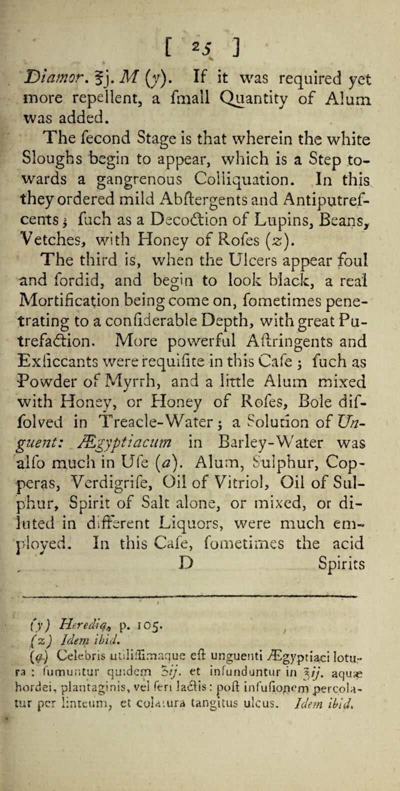 Diamor. fj. M (y). If it was required yet more repellent, a fmall Quantity of Alum was added. The fecond Stage is that wherein the white Sloughs begin to appear, which is a Step to¬ wards a gangrenous Coliiquation. In this they ordered mild Abftergents and Antiputref- cents 5 fuch as a Decodtion of Lupins, Beans, Vetches, with Honey of Rofes (z). The third is, when the Ulcers appear foul and fordid, and begin to look black, a real Mortification being come on, fometimes pene¬ trating to a confiderable Depth, with great Pu¬ trefaction. More powerful Allringents and Exficcants were requifite in this Cafe ; fuch as Powder of Myrrh, and a little Alum mixed with Honey, or Honey of Rofes, Bole dif- folved in Treacle-Water; a Solution of Un¬ guent: JEgyptiacum in Barley-Water W'as alfo much in Ufe (a). Alum, Sulphur, Cop¬ peras, Verdigrife, Oil of Vitriol, Oil of Sul¬ phur, Spirit of Salt alone, or mixed, or di¬ luted in different Liquors, were much em¬ ployed. In this Cafe, fometimes the acid D Spirits (y) Herediq,, p. 105. (z) Idem ibid. (a) Celebris uliliilimaque eft unguenti /Egyptiaci lotu- ra : fumuntur qir.dem *$ij. et infunduntur in xij, aquas hordei, plantaginis, vei Ten lactis: poft infufiojiem percola- tur per lirueum, et colaiura tangitus ulcus. Idem ibid.