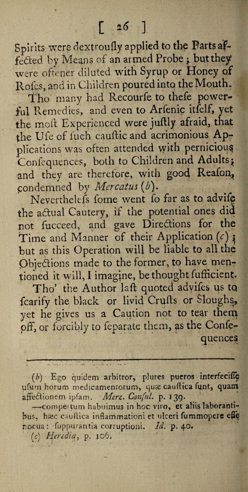 [ ] Spirits were dextroufly applied to the Parts af- feded by Means of an armed Probe ; but they were oftener diluted with Syrup or Honey of Rofes, and in Children poured into the Mouth. Tho many had Recourfe to thefe power¬ ful Remedies, and even to Arfenic itfelf, yet the mod Experienced were juftly afraid, that the Ufe of Inch cauftic and acrimonious Ap¬ plications was often attended vvith pernicious Confluences, both to Children and Adults; and they are therefore, with good Reafon^ condemned by Merc at us (b). Nevertheless lorne went fo far as to advife the adual Cautery, if the potential ones did not fucceed, and gave Directions for the Time and Manner of their Application (c) j but as this Operation will be liable to all the Objections made to the former, to have men¬ tioned it will, I imagine, be thought fufficient. Tho’ the Author laft quoted advifes us tq fcarify the black or livid Crufts or Sloughs, yet he gives us a Caution not to tear them off, or forcibly to feparate them, as the Confe- quences (b) Ego quicJem arbitror, plures pueros interfeciflp ufum horum medscamenrorum, quae cauftica fijnt, quam afiectionem ipfam. Merc. ConfuL p. 139* —compettum habuimus in hoc viro, et aliislaboranti- bus, h?ec cauflica inflammation! et ulceri fummopere efic rocua: fuppurantia corruption!. Id. p. 40. '(c) Heredia, p. 106.