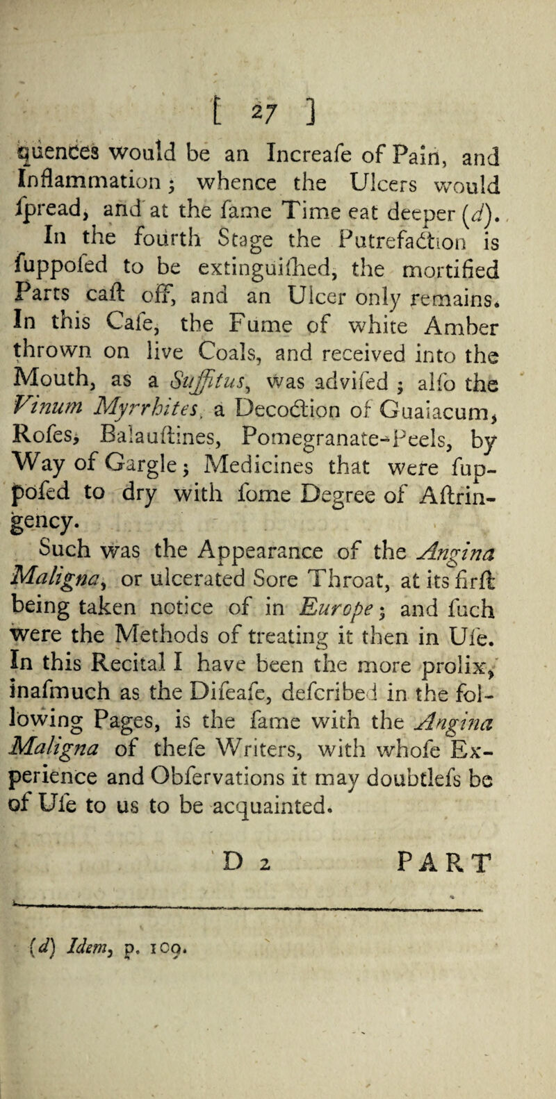 quences would be an Increafe of Pain, and Inflammation; whence the Ulcers would fpread, and at the fame Time eat deeper (d). In the fourth Stage the Putrefaction is fuppoled to be extinguished, the mortified Parts caft off, and an Ulcer only remains* In this Caie, the Fume of white Amber V on live Coals, and received into the Mouth, as a Suffitus, was advifed ; alfo the Vmum Myrrhites, a DecoCtion of Guaiacum* Rofes, Balauftines, Pomegranate-Teels, by Way of Gargle; Medicines that were fup- pofed to dry with fome Degree of Aftrin- gency. Such was the Appearance of the Angina Maligna, or ulcerated Sore Throat, at its firft being taken notice of in Europe; and Inch were the Methods of treating it then in Ufe. In this Recital I have been the more prolix, inafmuch as the Difeafe, defcribe i in t*he fol¬ lowing Pages, is the fame with the Angina Maligna of thefe Writers, with whofe Ex¬ perience and Obfervations it may doubtlefs be of Ufe to us to be acquainted. t / . D 2 ^ , ■ - - - . (d) Idem, p, 1C9* PART