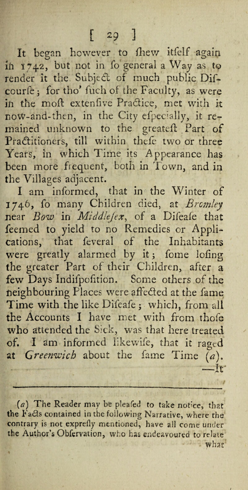 It began however to (hew itfelf again in 174.2, but not in fo general a Way as to render it the Subject of much public Dif- ccurfe ; for thoJ fuch of the Faculty, as were in the mo ft extenfive Pradice, met with it now-and-thcn, in the City efpecially, it re¬ mained unknown to the greateft Part of Praditioners, till within theie two or three Years, in which Time its Appearance has been more frequent, both in Town, and in the Villages adjacent. I am informed, that im the Winter of 1746, fo many Children died, at Brcmley near Bow in Middlejex, of a Difeaie that feemed to yield to no Remedies or Appli¬ cations, that feveral of the Inhabitants were greatly alarmed by it fome lofing the greater Part of their Children, after a few Days Indifpofition. Some others of the neighbouring Places were affeded at the fame Time with the like Difeafe ; which, from all the Accounts I have met with .from thofe who attended the Sick, was that here treated of. I am informed likewife, that it raged at Greenwich about the fame Time (a). —Ir (a) The Reader may be pleafed to take notice, that the Fads contained in the following Narrative, where fhe contrary is not exprefly mentioned, have all come under the Author’s Obfervation, who has endeavoured to relate what