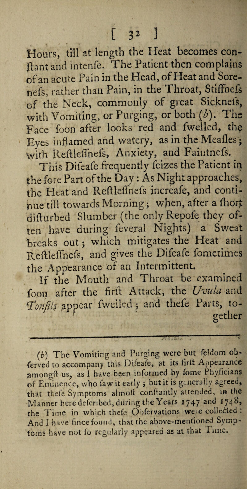 Hours, till at length the Heat becomes con- ftant and intenfe. The Patient then complains of an acute Pain in the Head, of Heat and Sore- nefs, rather than Pain, in the Throat, Stiffhefs of the Neck, commonly of great Sickneis, with Vomiting, or Purging, or both (b). The Face foon after looks red and fwelled, the Eyes inflamed and watery, as in the Meafles; with Reftleffnefs, Anxiety, and Faintnefs. ^ This Difeafe frequently feizes the Patient in the fore Part of the Day: As Night approaches, the Pleat and Reftleffnefs increafe, and conti¬ nue till towards Morning; when, after a flior£ difturbed Slumber (the only Repofe they of¬ ten have during feve.ral Nights) a Sweat breaks out; which mitigates the Heat and Reftleffnefs, and gives the Difeafe fometimes the Appearance of an Intermittent. If the Mouth and Throat be examined foon after the firft Attack, the Uvula and tfonfils appear fweikjd; and thefe Parts, to- } ' gether (b) The Vomiting and Purging were but feldom ob¬ served to accompany this Diieafe, at its firit Appearance amongit us, as I have been informed by fome Phyiicians of Eminence, who faw it early j but it is generally agreed, that thefe Symptoms almott conhantly attended, ih the Manner here defenbed, during the Years 1747 an(* x74^j the l ime in which thefe Qbfervations weie collected : And I have fmee found, that the above-mentioned Symp¬ toms have not fo regularly appeared as at that lime.