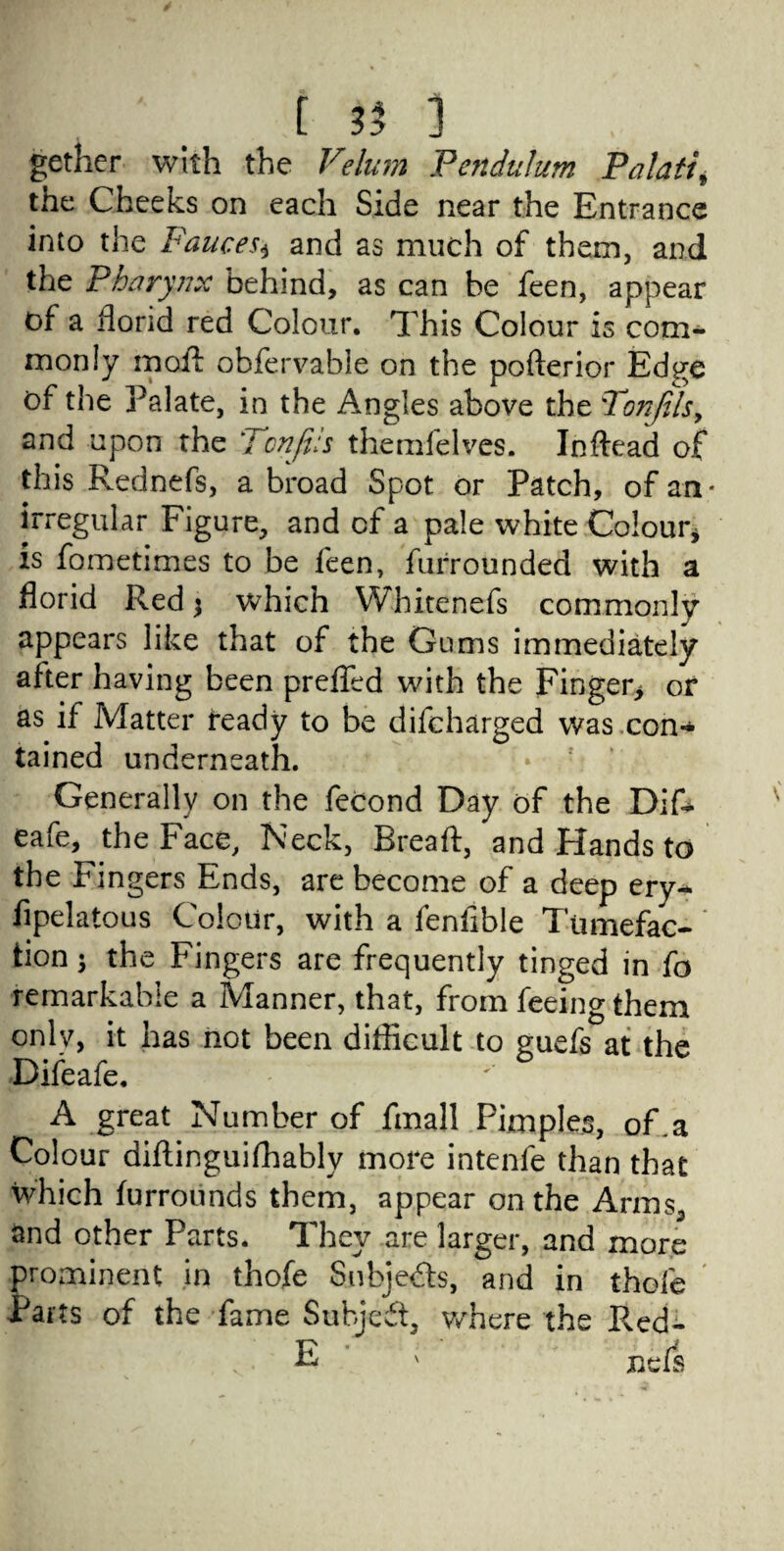 gethcr with the Velum Pendulum Palati the Cheeks on each Side near the Entrance into the Fauces* and as much of them, and the Pharynx behind, as can be feen, appear of a florid red Colour. This Colour is com¬ monly moil obfervahie on the pofterior Edge of the Palate, in the Angles above the 'Tonfilsy and upon the TcnJFs themfelves. Inftead of this Rednefs, a broad Spot or Patch, of an* irregular Figure, and of a pale white Colour, is fometimes to be feen, furrounded with a florid Red $ which Whitenefs commonly appears like that of the Gums immediately after having been preffed with the Finger* or as if Matter ready to be difcharged was con¬ tained underneath. Generally on the feCond Day of the Dif- eafe, the Face, Neck, Breaft, and Hands to the Fingers Ends, are become of a deep ery- fipelatous Colour, with a fenflble Tumefac¬ tion 5 the Fingers are frequently tinged in fo remarkable a Manner, that, from feeing them onlv, it has not been difficult to guefs at the Difeafe. A great Number of fmall Pimples, of .a Colour diflinguifhably more intenfe than that which furrounds them, appear on the Arms, and other Parts* They are larger, and more prominent in thofe Subjects, and in thole Parts of the fame Subject, v/here the Pved- WV: E nefs