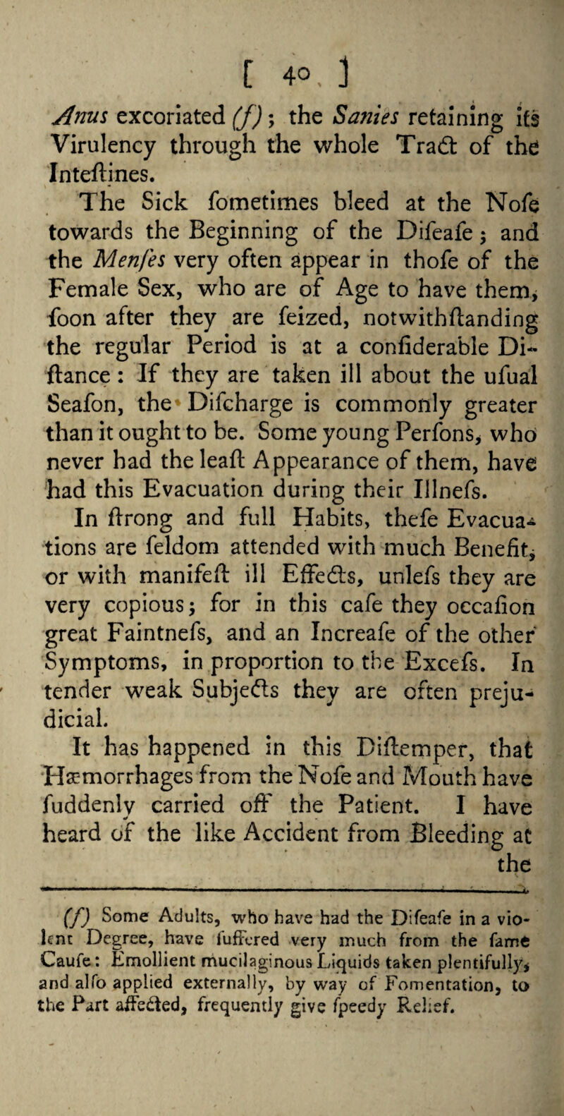 C 40.3 Anus excoriated (f); the Sanies retaining its Virulency through the whole Tradt of the Intefiines. The Sick fometimes bleed at the Nofe towards the Beginning of the Difeafe; and the Menfes very often appear in thofe of the Female Sex, who are of Age to have them, foon after they are feized, notwithflanding the regular Period is at a confiderable Di~ fiance: If they are taken ill about the ufual Seafon, the* Difcharge is commonly greater than it ought to be. Some young Perfons* who never had the leafl Appearance of them, have had this Evacuation during their Illnefs. In firong and full Habits, thefe Evacua^ tions are feldom attended with much Benefit* or with manifefl ill Effedls, unlefs they are very copious; for in this cafe they occafion great Faintnefs, and an Increafe of the other Symptoms, in proportion to the Excefs. In tender weak Subjects they are often preju¬ dicial. It has happened in this Diflemper, that Hemorrhages from the Nofe and Mouth have fuddenlv carried off the Patient. I have heard of the like Accident from Bleeding at the (f) Some Adults, who have had the Difeafe in a vio¬ lent Degree, have lufFered very much from the fame Caufe: Emollient mucilaginous Liquids taken plentifully* and alfo applied externally, by way of Fomentation, to the Part afFe&ed, frequently give fpeedy Relief.