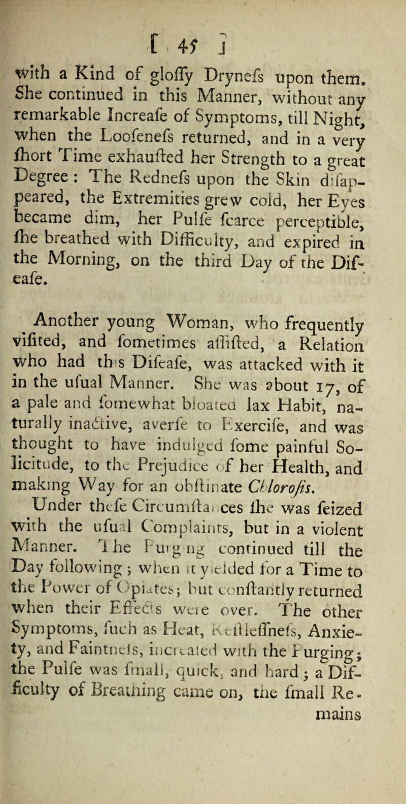 C . 45” J with a Kind of glofly Drynefs upon them. She continued in this Manner, without any remarkable Increafe of Symptoms, till Night, when the Loofenefs returned, and in a very fhort Time exhaufted her Strength to a great Degree : The Rednefs upon the Skin difap- peared, the Extremities grew cold, her Eyes became dim, her Pulfe fcarce perceptible, fhe breathed with Difficulty, and expired in the Morning, on the third Day of the Dif- eafe. % Another young Woman, who frequently vifited, and fometimes shifted, a Relation wrho had th s Difeafe, was attacked with it in the ufual Manner. She was about 17, of a pale and fomewhat bloatea lax Habit, na¬ turally inactive, averfe to Exerciie, and was thought to have indulged fome painful So¬ licitude, to the Prejudice of her Health, and making Way for an obftinate Chlorofis. Under thefe Circumftai ces lhe was feized with the ufual Complaints, but in a violent Manner, lhe Furgng continued till the Day following ; when it vielded for a Time to the P ower of ( pidtes; but conftantly returned when their Effeds weie over. The other Symptoms, fuch as Heat, ktftieflnefs, Anxie¬ ty, and Faintncis, increated with the Purging; the Puife was fmall, quick, and hard; a Dif¬ ficulty of Breathing came on, the fmall Re¬ mains