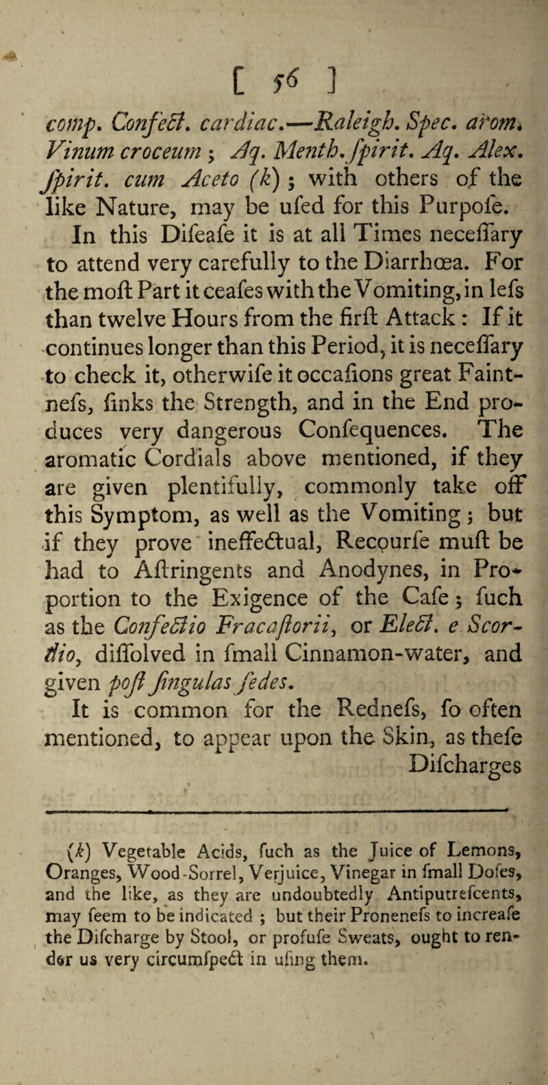 comp. Confect. cardiac.—Raleigh. Spec, arom* Vinnm croc earn ; Menth.fpirit. Slq. Alex, fpirit. cam Aceto (k); with others of the like Nature, may be ufed for this Purpofe. In this Difeafe it is at all Times neceffary to attend very carefully to the Diarrhoea. For the moft Part it ceafes with the Vomiting, in lefs than twelve Hours from the firft Attack: If it continues longer than this Period, it is neceffary to check it, otherwife it occaiions great Faint- nefs, links the Strength, and in the End pro*, duces very dangerous Confequences. The aromatic Cordials above mentioned, if they are given plentifully, commonly take off this Symptom, as well as the Vomiting; but if they prove ineffectual, Recourfe muft be had to Aftringents and Anodynes, in Pro* portion to the Exigence of the Cafe; fuch as the ConfeSlio Fracaftorii, or EleSl. e Scor- dio, diffolved in fmall Cinnamon-water, and given pojt fingulas fedes. It is common for the Rednefs, fo often mentioned, to appear upon the Skin, as thefe Difcharges (£) Vegetable Acids, fuch as the Juice of Lemons, Oranges, Wood-Sorrel, Verjuice, Vinegar in fmall Doles, and the like, as they are undoubtedly Antiputrefcents, may feem to be indicated ; but their Pronenefs to increafe the Difcharge by Stool, or profufe Sweats, ought to ren¬ der us very circurnfpedt in ufmg them.