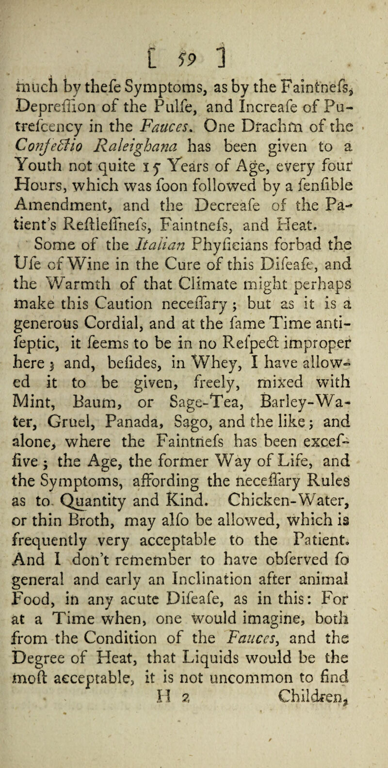 much by thefe Symptoms, as by the Faintnefs, Deprefhon of the Pulfe, and Increafe of Pu- trefcency in the Fauces. One Drachm of the • Conjeftio Raleighana has been given to a Youth not quite xy Years of Age, every four Hours, which was foon followed bv a fenfible Amendment, and the Decreafe of the Pa¬ tient s ReftlelTnefs, Faintnefs, and Pleat. Some of the Italian Phyficians forbad the Ufe of Wine in the Cure of this Difeafe, and the Warmth of that Climate might perhaps make this Caution neceflary ; but as it is a generous Cordial, and at the fame Time anti- feptic, it feems to be in no Pvefpe£t improper here 3 and, befides, in Whey, I have allow-* ed it to be given, freely, mixed with Mint, Baum, or Sage-Tea, Barley-Wa¬ ter, Gruel, Panada, Sago, and the like; and alone, where the Faintnefs has been excef- five ; the Age, the former Way of Life, and the Symptoms, affording the neceffary Rules as to. Quantity and Kind. Chicken-Water, or thin Broth, may alfo be allowed, which is frequently very acceptable to the Patient. And I don’t remember to have obferved fo general and early an Inclination after animal Food, in any acute Difeafe, as in this: For at a Time when, one would imagine, both from the Condition of the Fauces, and the Degree of Heat, that Liquids would be the mod acceptable, it is not uncommon to find H % Children*