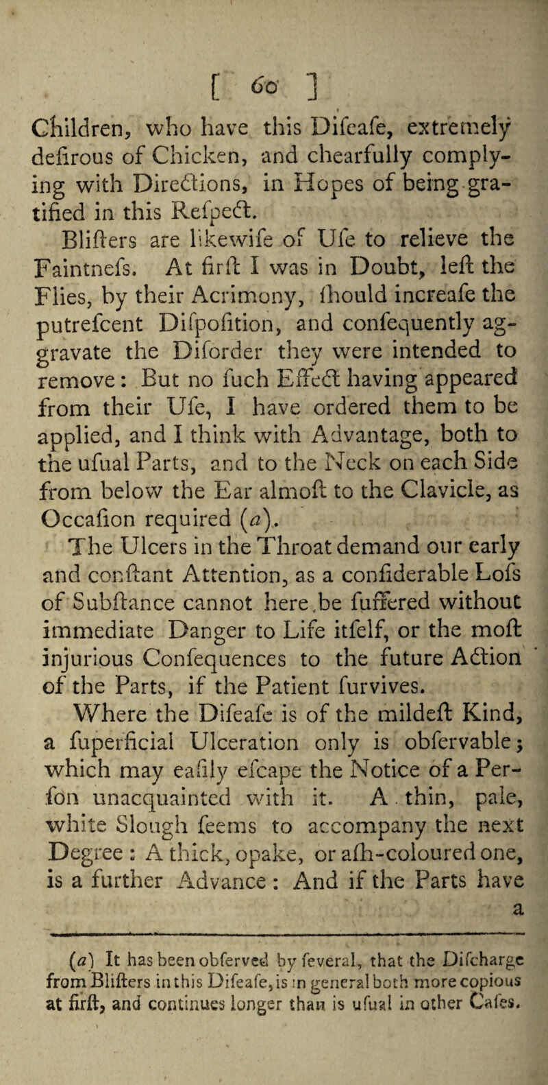 [ ] I Children, who have this Difeafe, extremely defirous of Chicken, and chearfully comply¬ ing with Directions, in Hopes of being gra¬ tified in this ReipeCt. Blifters are likewife of Ufe to relieve the Faintnefs. At fir ft I was in Doubt, left the Flies, by their Acrimony, fhould increafe the putrefcent Difpofition, and confequently ag¬ gravate the Diforder they were intended to remove: But no fuch EffeCi; having appeared from their Ufe, I have ordered them to be applied, and I think with Advantage, both to the ufual Parts, and to the Neck on each Side from below the Ear almoft to the Clavicle, as Occafion required [a). The Ulcers in the Throat demand our early and conftant Attention, as a confiderable Lofs of Subftance cannot here.be fiinfered without immediate Danger to Life itfelf, or the moft injurious Confequences to the future Action of the Parts, if the Patient furvives. Where the Difeafe is of the mildeft Kind, a fuperficiai Ulceration only is obfervable; which may eafily efcape the Notice of a Per- fon unacquainted with it. A thin, pale, white Slough feems to accompany the next Degree : A thick, opake, or afh-coloured one, is a further Advance : And if the Parts have a (a) It has been obferved byfeveral, that the Difcharge from Blifters in this Difeafe, is :n general both more copious at firft, and continues longer than is ufual in other Cafes.