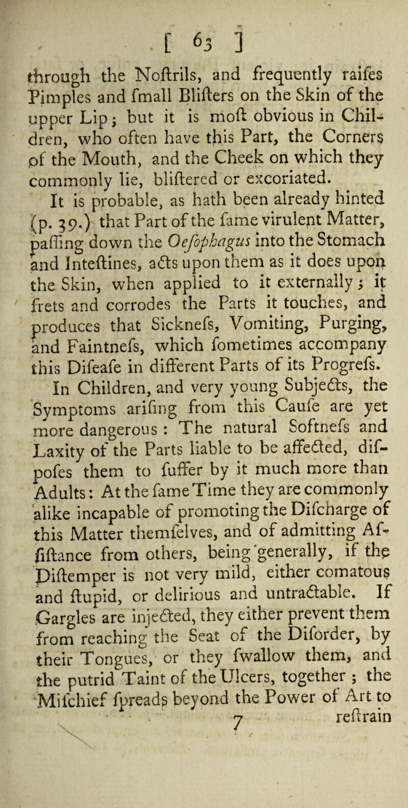 through the Noftrils, and frequently raifes Pimples and fmall Bliflers on the Skin of the upper Lip; but it is mold obvious in Chil¬ dren, who often have this Part, the Corners of the Mouth, and the Cheek on which they commonly lie, bliftered or excoriated. It is probable, as hath been already hinted (p. 39.) that Part of the fame virulent Matter, paffing down the Oefophagus into the Stomach and inteftines, afts upon them as it does upon the Skin, when applied to it externally j it frets and corrodes the Parts it touches, and produces that Sicknefs, Vomiting, Purging, and Faintnefs, which fometimes accompany this Difeafe in different Farts of its Progrels. In Children, and very young Subjects, the Symptoms arifing from this Caufe are yet more dangerous: The natural Softnefs and Laxity of the Parts liable to be affedted, dif- pofes them to fuffer by it much more than Adults: At the fame Time they are commonly alike incapable of promoting the Difcharge of this Matter themfelves, and of admitting Af- fiftance from others, being'generally, if the Piftemper is not very mild, either comatous and ftupid, or delirious and untradtable. If Gargles are inje&ed, they either prevent them from reaching the Seat of the Diforder, by their Tongues, or they fwallow them, and the putrid Taint of the Ulcers, together ; the Miichief fpreads beyond the Power of Art to v refrain