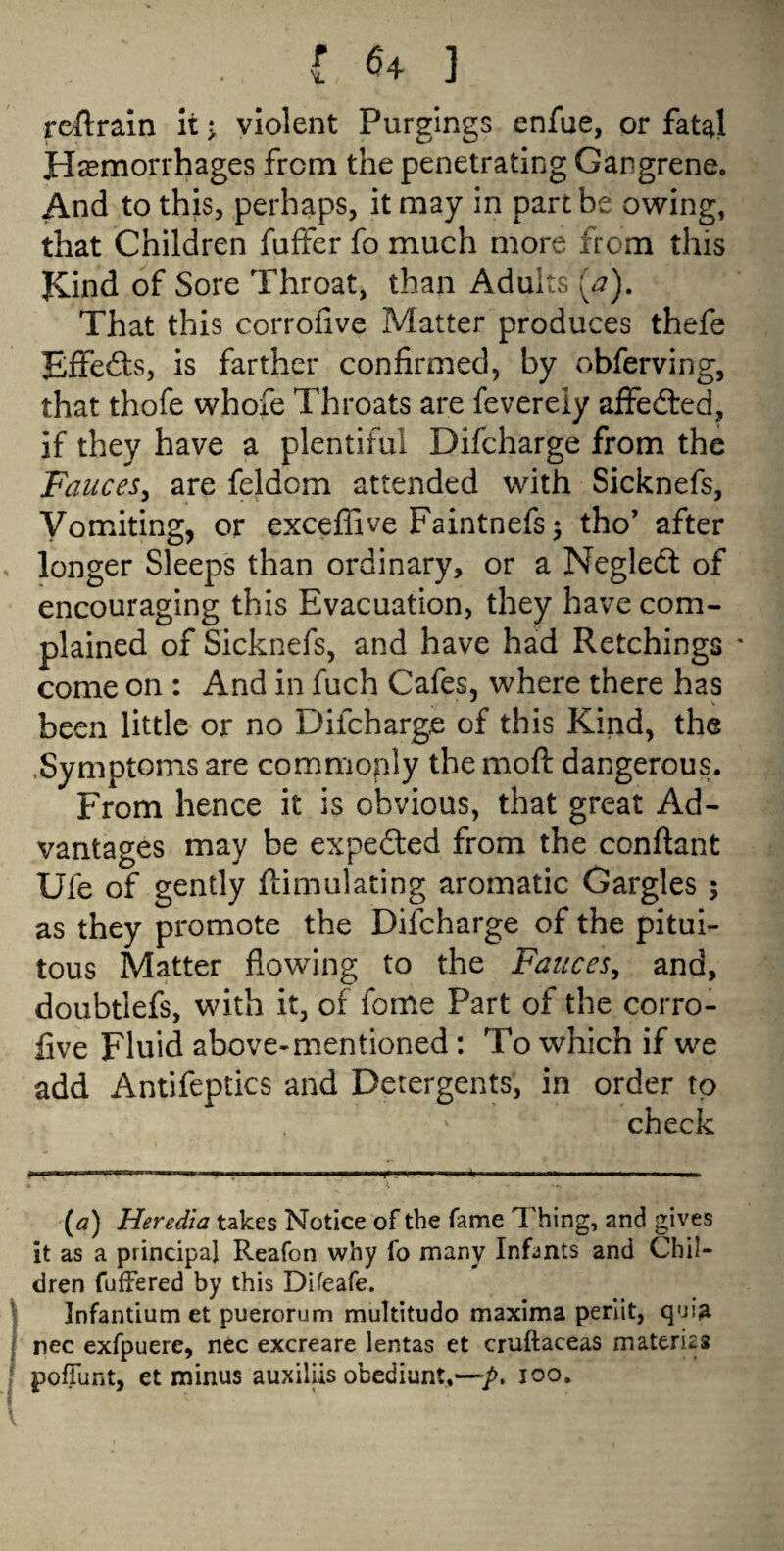 ■reftrain itj violent Purgings enfue, or fatal Hemorrhages from the penetrating Gangrene. And to this, perhaps, it may in part be owing, that Children fuffer fo much more from this Kind of Sore Throat, than Adults (a). That this corrofive Matter produces thefe Effedts, is farther confirmed, by obferving, that thofe whofe Throats are feverely affedted, if they have a plentiful Difcharge from the Fauces, are feldom attended with Sicknefs, Vomiting, or exceffive Faintnefs; tho’ after longer Sleeps than ordinary, or a Negledt of encouraging this Evacuation, they have com¬ plained of Sicknefs, and have had Retchings * come on : And in fuch Cafes, where there has been little or no Difcharge of this Kind, the .Symptoms are commonly the moft dangerous. From hence it is obvious, that great Ad¬ vantages may be expedted from the conftant Ufe of gently ftimulating aromatic Gargles ; as they promote the Difcharge of the pitui- tous Matter flowing to the Fauces, and, doubtiefs, with it, of fome Part of the corro¬ five Fluid above-mentioned: To which if we add Antifeptics and Detergents, in order to check (a) Heredia takes Notice of the fame Thing, and gives it as a principal Reafon why fo many Infants and Chil¬ dren fullered by this Difeafe. Infantium et puerorum multitudo maxima perlit, quia nec exfpuere, nec excreare lentas et cruftaceas materks poffunt, et minus auxiliis obediunt,—p. 100.