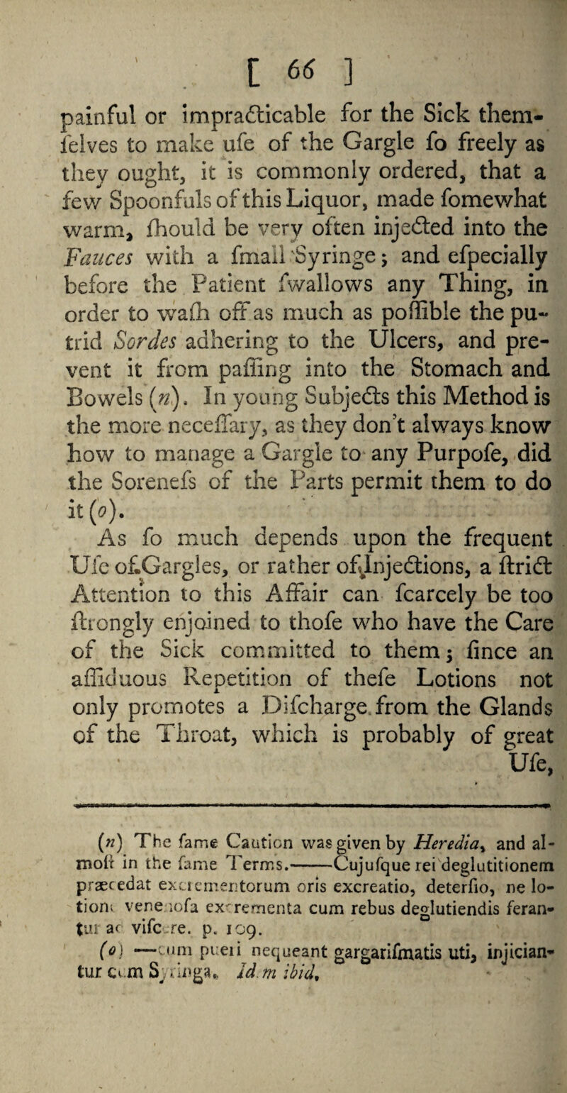 painful or imprafticable for the Sick them- felves to make ufe of the Gargle fo freely as they ought, it is commonly ordered, that a few Spoonfuls of this Liquor, made fome what warm, fhould be very often injected into the Fauces with a fmall'Syringe; and efpecially before the Patient fwallows any Thing, in order to wafli off as much as poflible the pu« fcrid Sordes adhering to the Ulcers, and pre¬ vent it from paffing into the Stomach and Bowels («). In young Subjects this Method is the more neceffary, as they don’t always know how to manage a Gargle to any Purpofe, did the Sorenefs of the Parts permit them to do it(o). As fo much depends upon the frequent Ufe of.Gargles, or rather of Injections, a ftridt Attention to this Affair can fcarcely be too ftrongly enjoined to thofe who have the Care of the Sick committed to them; fince an affiduous Repetition of thefe Lotions not only promotes a Difcharge from the Glands of the Throat, which is probably of great Ufe, (w) The fame Caution was given by Heredia, and al- moir in the fame Terms.-Cujufque rei deglutitionem praecedat excrementorum oris excreatio, deterfio, re lo¬ tion; venenofa exrrementa cum rebus deglutiendis feran- tur ar vifc -re. p. 109. (0) —cum pueii nequeant gargarifmatis uti, injician* tur cum Syruiga* Id m ibid,