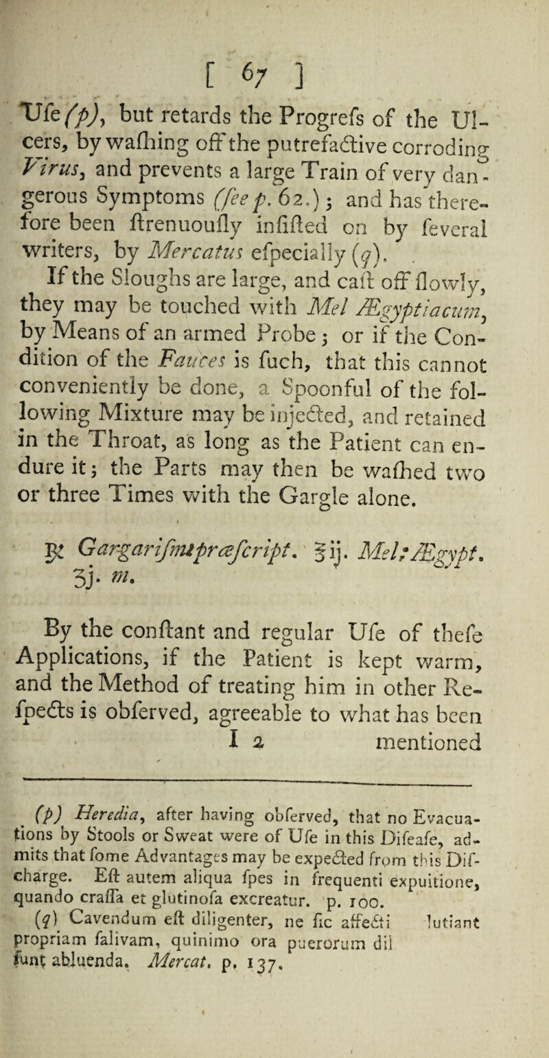 VCcffij, but retards the Progrefs of the Ul¬ cers, by walhing off the putrefactive corroding Virus, and prevents a large Train of very dan¬ gerous Symptoms (feep. 62,) j and has there¬ fore been ftrenuouily infilted on by feverai writers, by Mercatus efpecially (0). If the Sloughs are large, and call off flowly, they may be touched with Mel /Egypt ia cum, by Means of an armed Probe j or if the Con¬ dition of the Fauces is fuch, that this cannot conveniently be done, a Spoonful of the fol¬ lowing Mixture may be injedted, and retained in the Throat, as long as the Patient can en¬ dure it; the Parts may then be walhed two or three Times with the Gargle alone. ♦ $£ Gargarifmifrafcrtpt. gij. MeUMgypt. 5j. m. By the conftant and regular Ufe of thefe Applications, if the Patient is kept warm, and the Method of treating him in other Re- fpedls is obferved, agreeable to what has been I % mentioned (P) Heredia, after having obferved, that no Evacua¬ tions by Stools or Sweat were of Ufe in this Difeafe, ad¬ mits that fome Advantages may be expected from this Dif- charge. Eft autem aliqua fpes in frequenti expuitione, quando crafla et glutinofa excreatur. p. joo. (?) Cavendum eft diligenter, ne fie affe&i lutiant propriam falivam, quinimo ora pueroruin dil funt abluenda. Mercat. p. 137. 1