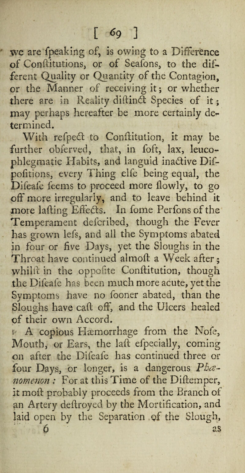 [ «9 ] we are fpeaking of, is owing to a Difference of Conftitutions, or of Seafons, to the dif¬ ferent Quality or Quantity of the Contagion, or the Manner of receiving it; or whether there are in Reality diftindt Species of it; may perhaps hereafter be more certainly de¬ termined. With refpedt to Conftitution, it may be further obferved, that, in foft, lax, leuco- phlegmatic Habits, and languid inactive Dif- pofitions, every Thing elfe being equal, the Difeafe feems to proceed more flowly, to go off more irregularly, and to leave behind it more lafting Effedts. In fome Perfons of the Temperament defcribed, though the Fever has grown lefs, and all the Symptoms abated in four or five Days, yet the Sloughs in the Throat have continued almoft a Week after; whilft in the oppofite Conftitution, though the Difeafe has been much more acute, yet the Symptoms have no fooner abated, than the Sloughs have caft off, and the Ulcers healed of their own Accord. r A copious Haemorrhage from the Nofe, Mouth, or Ears, the laft efpecially, coming on after the Difeafe has continued three or four Days, or longer, is a dangerous Phe¬ nomenon : For at this Time of the Diftemper, it moft probably proceeds from the Branch of an Artery deftroyed by the Mortification, and laid open by the Separation <?f the Slough,