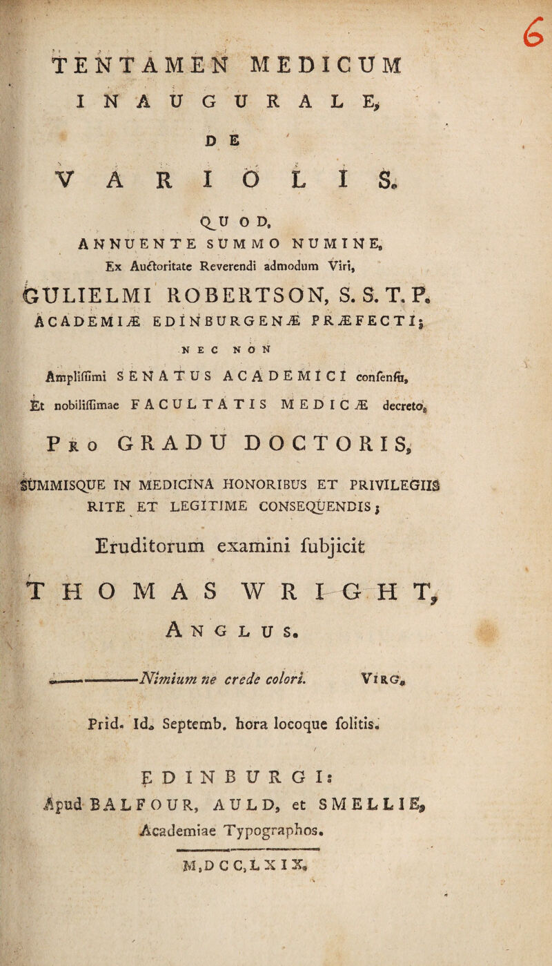 INAUGURALE* D E VARIOLIS* Q^U O D, ANNUENTE SUMMO NUMINE, Ex Auctoritate Reverendi admodum Viri, GULIELMI ROBERTSON, S. S. T. P. ACADEMIA EDINBURGENjE PROFECTI, NEC NON Amplifilmi SENATUS ACADEMICI confenft. Et nobilifllmae FACULTATIS MEDICA decreto.. Pro GRADU DOCTORIS, SUMMISQUE IN MEDICINA HONORIBUS ET PRIVILEGIIS RITE ET LEGITIME CONSEQUENDIS; Eruditorum examini fubjicife THOMAS W R I G H T, A N G L U S. --Nimium ne crede colori. Virg* PricL IcL Septemb. hora locoque folitis. EDINBURGl! Apud BALFOU R, A U L D, et S M E L L I Academiae Typographos. M,D CC.LXIX,