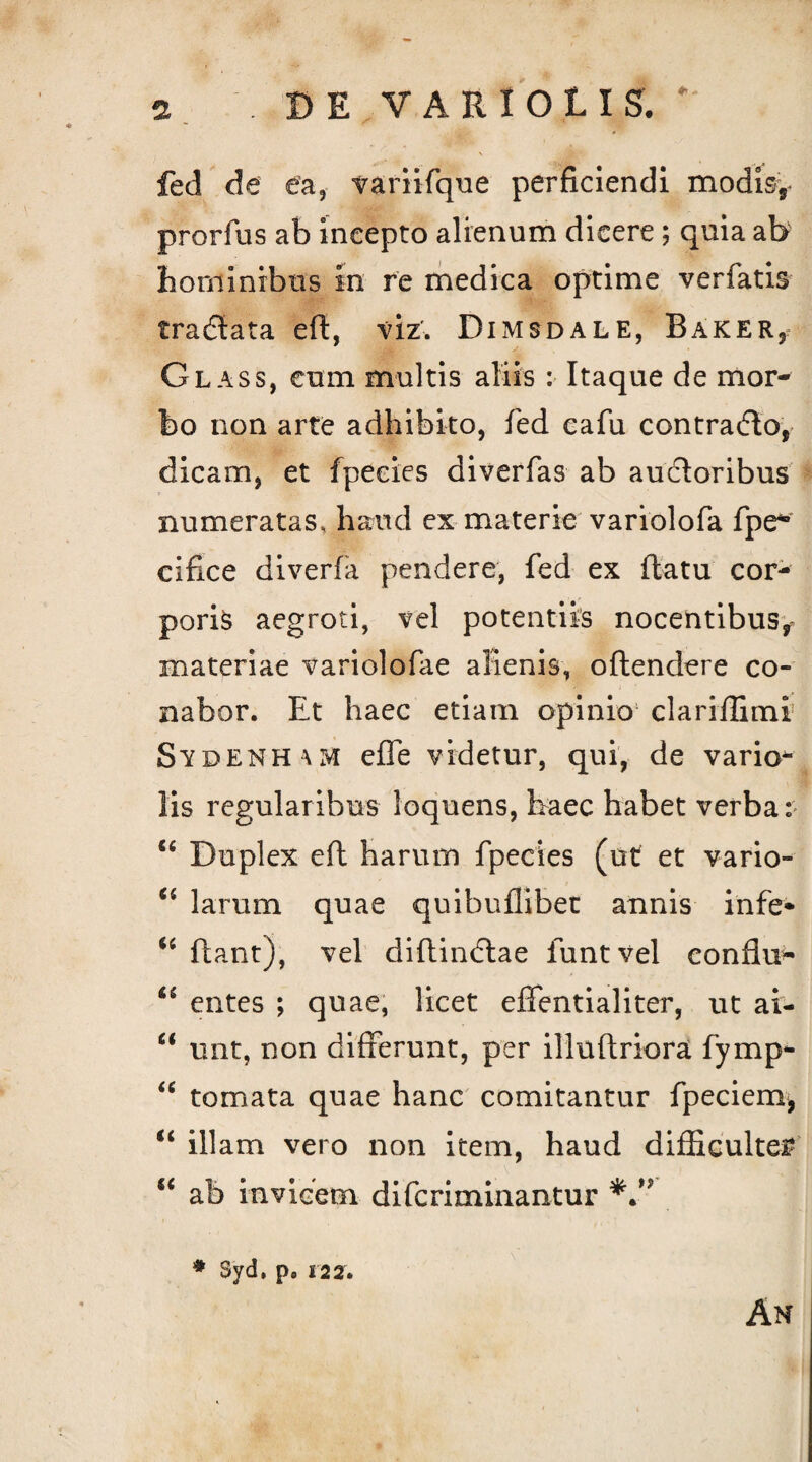 fed de ea, variifque perficiendi modis, prorfus ab incepto alienum dicere ; quia ab hominibus in re medica optime verfatis tradlata eft, viz. Dimsdale, Baker, Glass, eum multis aliis : Itaque de mor¬ bo non arte adhibito, fed cafu contradlo, dicam, et fpeeies diverfas ab auctoribus numeratas, haud ex materie variolofa fpe° cifice diverfa pendere, fed ex flatu cor¬ poris aegroti, vel potentiis nocentibus^ materiae variolofae alienis, oflendere co¬ nabor. Et haec etiam opinio clariflimi SydenhuvI effe videtur, qui, de vario- lis regularibus loquens, haec habet verba: “ Duplex eft harum fpeeies (ut et vario- “ larum quae quibuflibet annis infe* 6i flant), vel diftindlae funtvel conflui “ entes ; quae, licet effentialiter, ut ai- “ unt, non differunt, per illuftriora fymp- “ tornata quae hanc comitantur fpeciem, u illam vero non item, haud difficulter “ ab invicem diferiminantur # Syd, p9 122. An