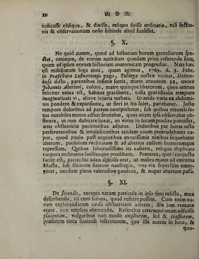 fp ^ Uto indicafFe obliqua, & dixiffe, reliqua fuiffe ordinaria, nifi (cilio¬ nis & obfervationum ordo fubinde aliud fuafiffet, | x. Ne quid autem, quod ad hifloriam horum gemellorum fpe- ilat, omittam, de eorum nativitate quaedam prius referenda funt, quam ad ipfam eorum hifloriam anatomicam progrediar. Nata haec efl mifellorum biga anni, quem agimus * 1769. d* 3. Febr. in Pr<efefl;ur£ Luftnavienfis pago, Tubing£ noflrae vicino, Detten- bufa di£lo, parentibus infimae fortis, matre annorum 32, uxore Jobannis Aberleni, coloni, matre quinque liberorum, quos omnes feliciter enixa efl, habitus gracilioris, nulla graviditatis tempore imaginationis vi, aliave ipjuria turbata. Gravida varia ex abdomi¬ nis pondere &expanfione, ut fieri in his folet, patiebatur. Julio tempore doloribus ad partum corripiebatur, fub quibus viventis fe¬ tus notabiles motus adhuc fentiebat, quos etiam ipfa obfervabat ob- fletrix, ut non dubitare liceat, an vivus in lucem prodire potuiflet, artis obfletriciae peiitioribus adjutus. Doloribus per horas 06I0 perfeverantibus & invalefeentibus tandem unum protrudebatur ca¬ put, quod paulo pofl urgentibus atrociffimis nixibus fequebatur alterum, paululum reclinatum & ad alterius collum humerumque reprefium. Quibus laboriofiffime ita exfertis, reliqua duplicata corpora ordinatius faciliusque prodibant. Praeterea, quo ! conjeftu facile efl, partus hic adeo difficilis erat, ut mifera mater ad extrema adafta, fub filiorum fuorum naufragio, vita vix fuperflite emer¬ geret, necdum plena valetudine gaudens, & nuper abortum paffa. §. XI. De fecundis, excepta earum particula in ipfo fetu reli6la, mox deferibenda, nil certi habeo, quod referre poflim. Cum enim ea¬ rum explorandarum caufa obfletricem adirem, illas jam remota erant, non amplius obtinendas* Referebat ceteroquiunamadfuitfe placentam, vulgaribus non modo ampliorem, fed & crafflarem, praefertim circa funiculi infertionem, quo ille autem in Joco., & quo-