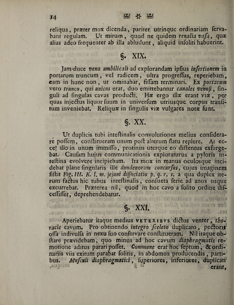 *4 reliqua, praeter mox dicenda, pariter utrinquc ordinariam ferva- bant regulam. Ut mirum, quod ne quidem renalia vafa, quae alias adeo frequenter ab illa abludunt, aliquid infoliti habuerint. §. XIX. Jam-duce vena umbilicali ad explorandam ipfius insertionem in portarum truncum, vel radicem, ultra progreffus, reperiebam, eam in hunc non, ut ominabar, fifTam terminari. Ex portarum vero trunco, qui unicus erat, duo emittebantur canales venofi, fin- guli ad fingulas cavas prodtuRi. Hae ergo illae erant viae, per quas injeftus liquor fuum in univerfum utriusque. corpus tranli- tum inveniebat. Reliquae in fmgulis viae vulgares notae funt. §. XX. Ut duplicis tubi inteflinalis convolutiones melius confidera- re poffem, conflitueram unum pofl alterum datu replere. At ec- ce! illo in unum immiffo, protinus uterque eo diflentus exfurge- bat. Caufam hujus communicationis exploraturus a pyloris in- teflina evolvere incipiebam. Ita mox in manus oculosque inci¬ debat plane fingularis ille duodenorum concurfus, cujus imaginem fiRit Fig.lII. K. L m. jejuni difjbciatio p. q. r. r. a qua duplex ite¬ rum faftus hic tubus inteflinalis, confueta ferie ad anos usque excurrebat. Praeterea nil, quod in hoc cavo a folito ordine dif- cetfilTet, deprehendebatur. §. XXL Aperiebatur itaque medius veteribvs di<Ru$ venter, tho¬ racis cavum. Pro obtinendo integro fceleto duplicato , pe<Rom offa indivulfa in nexu fuo confervare conflitueram. Nil itaque ob- ftare praevidebam, quo minus ad hoc cavum diaphragmatis re¬ motione aditus parari poffet. Commune erat hoc feptum, & ordi¬ nariis viis exitum parabat folitis, in abdomen producendis , parti¬ bus. Mufculi diaphragmatici, fuperiores, inferiores, duplicati <' 7* £ - erant.