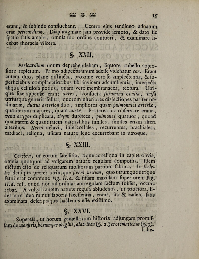 erant, & fubinde confluebanr. Centro ejus tendineo adnatum erat pericardium. Diaphragmate jam provide femoto, & dato fic fpatio fatis amplo, omnia luo ordine contueri, & examinare li¬ cebat thoracis vifcera. §. XXII. Pericardium unum deprehendebam, liquore rubello copio- fiore repletum. Primo adfpeftu unum adeffe videbatur cor. Erant autem duo, plane diflin&a,. proxime vero fe ample&entia, & fu- perficiebus complanatioribus fibi invicem adeumbentia, interje&a aliqua cellulofa potius, quam vere membranacea, textura. Utri¬ que fuas appenfas erant aures , confueta foramina ovalia, vafa utriusque generis folita, quorum ulteriores disjeftiones pariter or¬ dinarias, duttus arterioji duo , ampliores quam pulmonales arteria , quas iterum majores, quam aorta. Prxterea hic obfervare erant, vena azygos duplicata, thymi duplices, pulmones quatuor, quoad qualitatem & quantitatem naturalibus fimiles, fimiles etiam alteri alteribus. Nervi o£lavi, intercoliales , recurrentes, brachiales, cardiaci, reliqua, ufitata naturas lege excurrebant in utroque. , r §• XXIII. Cerebra, ut eorum fatellitia, asque ac reliqua in capite obvia, omnia quotquot ad vulgarem naturas regulam compofita. Idem diftum efto de reliquarum molliorum partium fabrica. In/cele¬ tis denique praeter utriusque fterni nexum, quo utrumque utrique fetui erat commune Fig. II. e. & hiTam maxillam fupenorem Fig. II.d. nil, quod non ad ordinariam regulam faftum fuiffet, occur¬ rebat. A vulgari autem naturas regula abludentia, ut pauciora, li¬ cet non ideo minus laboris faceffentia, erant, ita & eadem fatis examinata deferiptaque ha&enus effe exiftimo. §. XXVI. Supereft, ut horum gemellorum hiftoriae adjungam promif- tam.de monflrh/orumque origine, diatriben (§. a.) erotematicam (§.3). Libe-