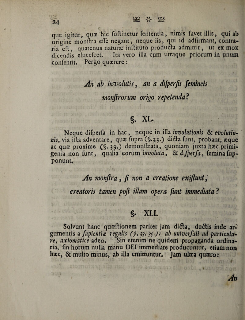 que igitur, quas hic fuftinetur fententia, nimis favet illis, qui ab origine monftra effe negant, neque iis, qui id adfirmant, contra¬ ria eft, quatenus naturae inftituto produ£la admittit, ut ex mox dicendis elucefcet. Ita vero illa cum utraque priorum in unum confentit. Pergo quaerere : An ab involutis, an a difperfis femineis monftrorum origo repetenda? §. XL. Neque difperfa in hac, neque in illa involutionis & evolutio¬ nis, via illa adventare, quae fupra (§.33.) di6ta funt, probant, aeque aequae proxime (§.390 demonflrata, quoniam juxta haec primi¬ genia non funt, qualia eorum involuta, & dfperfa, femina fup- ponunt* * An monfira, fi non a creatione exiftunt, creatoris tamen poft illam opera funt immediata ? §. XLI. Solvunt hanc quaeftionem pariter jam di£ta, dudtis inde ar¬ gumentis a fapientu regulis (§.33>3f‘)> cib univerfali ad particula- re, axiomatice adeo* Sin etenim ne quidem propaganda ordina¬ ria, fin horum nulla manu DEI immediate producuntur, etiam non haec, & multo minus, ab illa emittuntur* Jam ultra quaero: