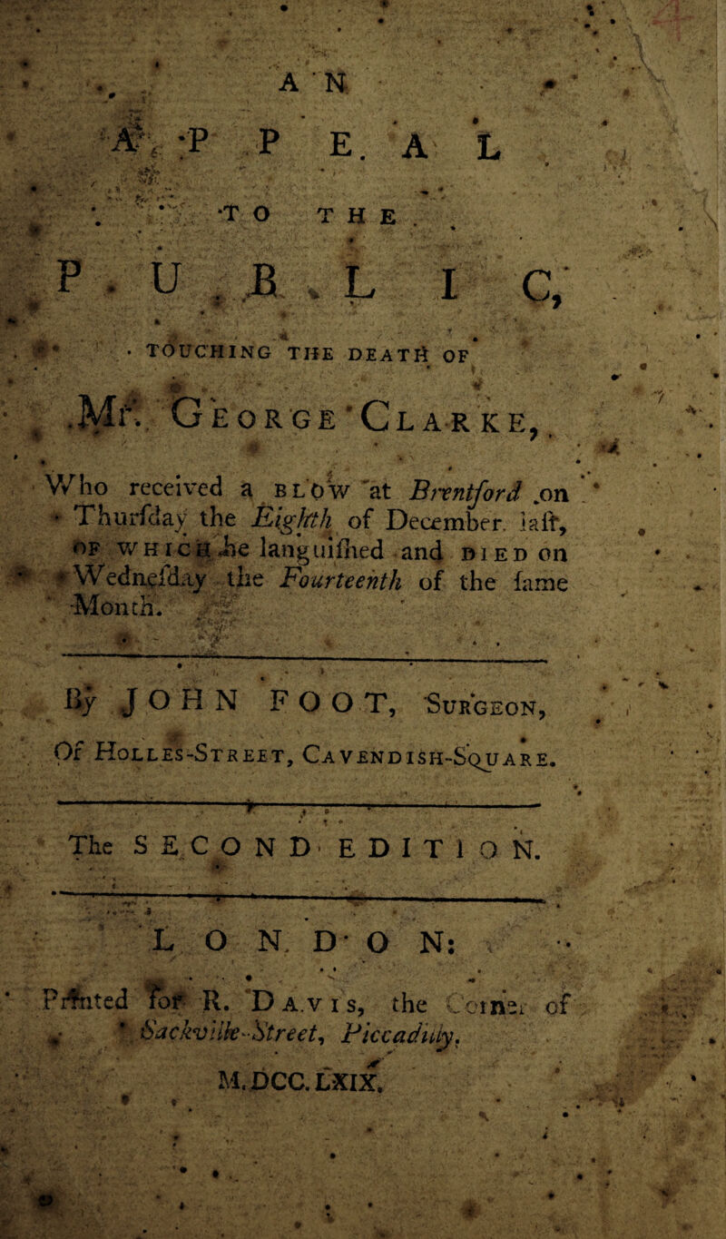 c* <* • TOUCHING THE DEATli OF ' • ) < ^' vONfe >^-4 / *Jj- ' «* ^ ^ y<* ■ •M^Tj eorge’Cl a r k e, , '/ A ♦ • Who received a blow'at Brentford .on ! • Thurfday the Eighth of December, iaff, of v/ h i c h - Jbe lang iiifhed < and died on ^ Wednelday the Fourteenth of the fame •Month.' ' ~ ; • ' 1 4 iiy JOHN F O O T, Surgeon, Of Holles-Street, Cavendish-Square. ---,____ •• *■ 4 # r • :.J • t * The S £ C O N D ■ E D I T 1 0 N. t r ... . , .. ,;.■ • r- • ■ * \ ' .. ‘ ••'4 • . -■-* ■ -- ^ . r- --f.- *«-5 •. • L O N. D O N: . ^ ' • • • Pirated for R. Davis, the Coinsi- of v \ 6'afkviik- Street, Piccaduiy. M.DCC.LXIX,