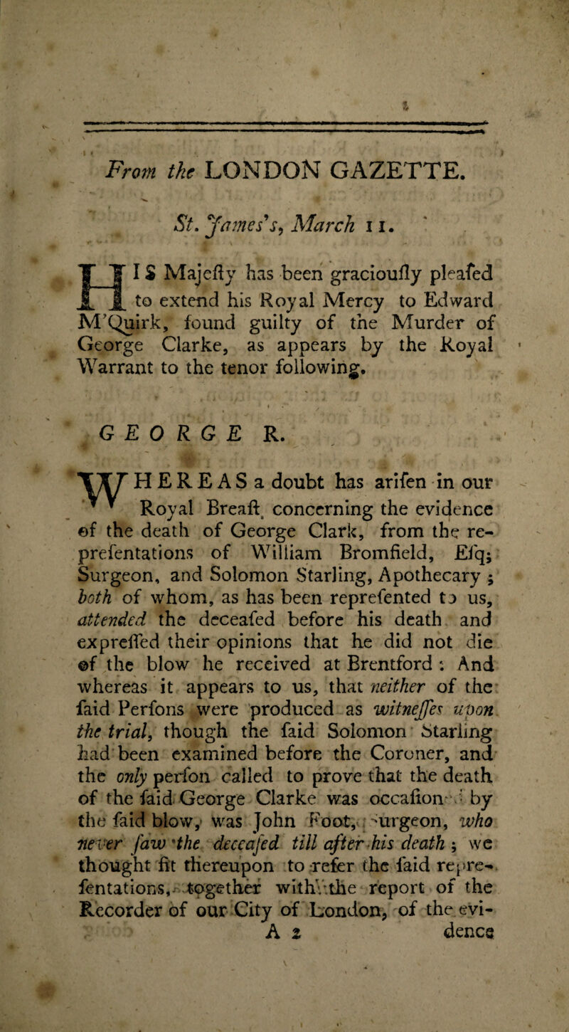 From the LONDON GAZETTE. St. ffames s, March 11. I$ Majefty has been gracioufly pleafed _ _to extend his Royal Mercy to Edward M’Quirk, found guilty of the Murder of George Clarke, as appears by the Royal Warrant to the tenor following. GEORGE R. \T T H E R E A S a doubt has arifen in our * * Royal Breaff concerning the evidence ef the death of George Clark, from the re- prefentations of William Bromfield, Efq- Surgeon, and Solomon Starling, Apothecary ; both of whom, as has been reprefented to us, attended the deceafed before his death and expreffed their opinions that he did not die ©f the blow he received at Brentford : And whereas it appears to us, that neither of the faid Perfons were produced as witneffes upon the trial, though the faid Solomon Starling had been examined before the Coroner, and the only perfon called to prove that the death of the faid George Clarke was occafiom • by the faid blow, was John Foot, 'urgeon, who never Jaw 'the deceafed till after his death ; we thought fit thereupon to refer the laid repre- fentations, together withvthe report of the Recorder of our City of London, of the evi- A i dence v i