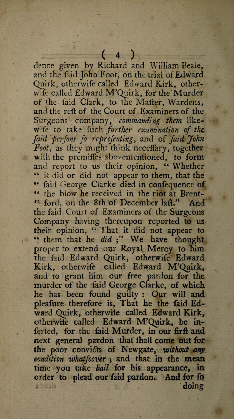 dence given by Richard and William Beale, and the faid John Foot, on the trial of Edward Quirk, otherwife called Edward Kirk, other- wife called Edward M’Quirk, for the Murder of the faid Clark, ta the Matter, Wardens, and the rett of the Court of Examiners of the Surgeons company, commanding them like- wife to take fuch further examination of the faid per fins fo reprefinting, and of faid John Foot, as they might think necettary, together with the premittes abovementioned, to form and report to us their opinion, “ Whether “ It did or did not appear to them, that the “ faid George Ciarke died in confequence of “ the biow he received in the riot at Brent- “ ford, on the 8th of December laft.” And the faid Court of Examiners of the Surgeons Company having thereupon reported to us their opinion, <6 That it did not appear to “ them that he did We have thought proper to extend our Royal Mercy to him the faid Edward Quirk, otherwife Edward Kirk, otherwife called Edward M'Quirk, and to grant him our free pardon for the murder of the faid George Clarke, of which he has been found guilty : Our will and pleafure therefore is. That he the faid Ed¬ ward Quirk, other wile called Edward Kirk, otherwife called Edward M’Quirk, be in- ferted, for the faid Murder, in our firft and next general pardon that lhail come out for the poor convi&s of Newgate, without any condition whatjoever ; and that in the mean time you take bail for his appearance, in order to plead our faid pardon. And for fo . * doing