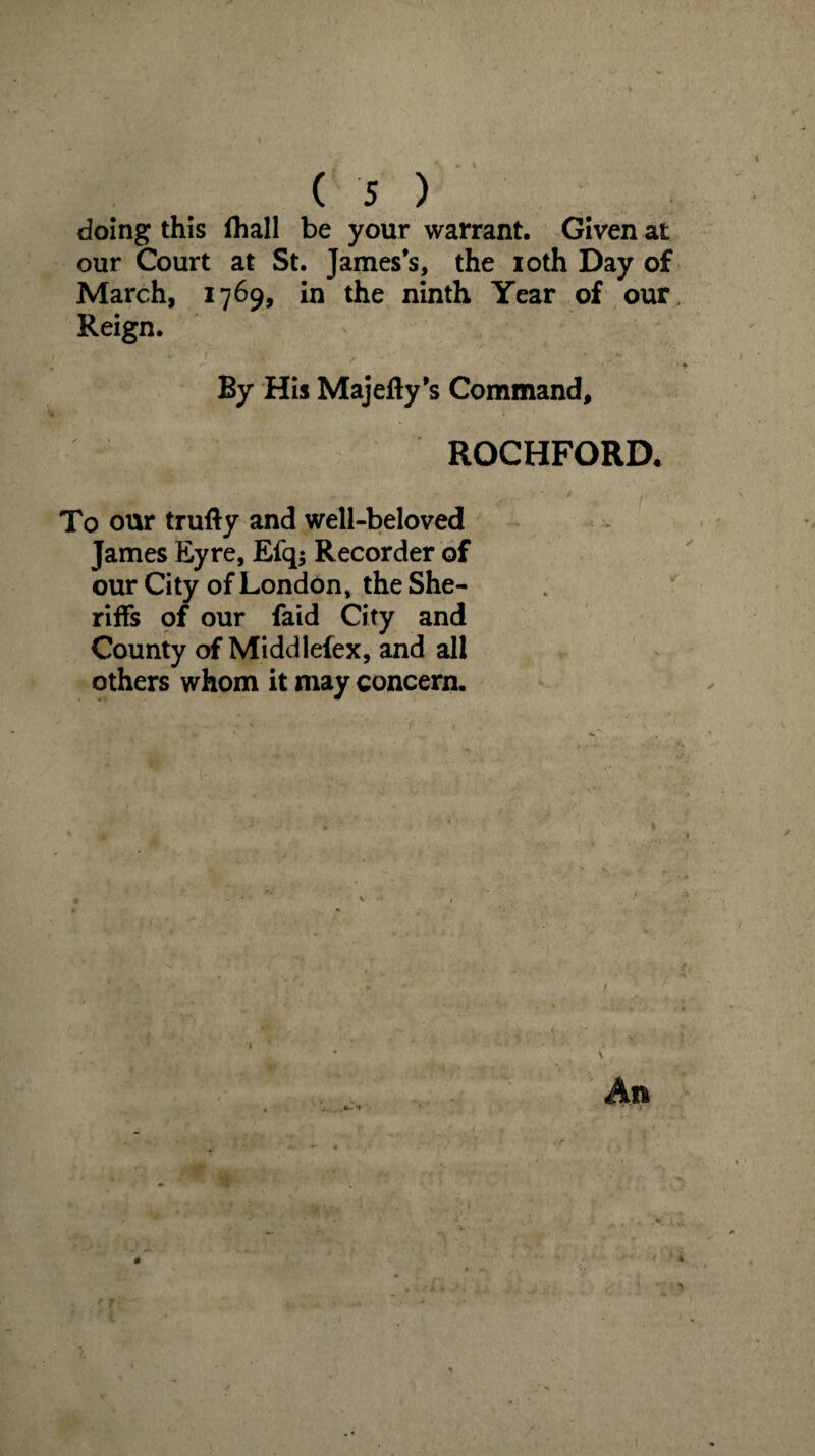 doing this fhall be your warrant. Given at our Court at St. James’s, the ioth Day of March, 1769, in the ninth Year of our Reign. By His Majefty’s Command, ROCHFORD. To our trufty and well-beloved James Eyre, Efq$ Recorder of our City of London, the She¬ riffs of our faid City and County of Middlefex, and all others whom it may concern. An ■ *1